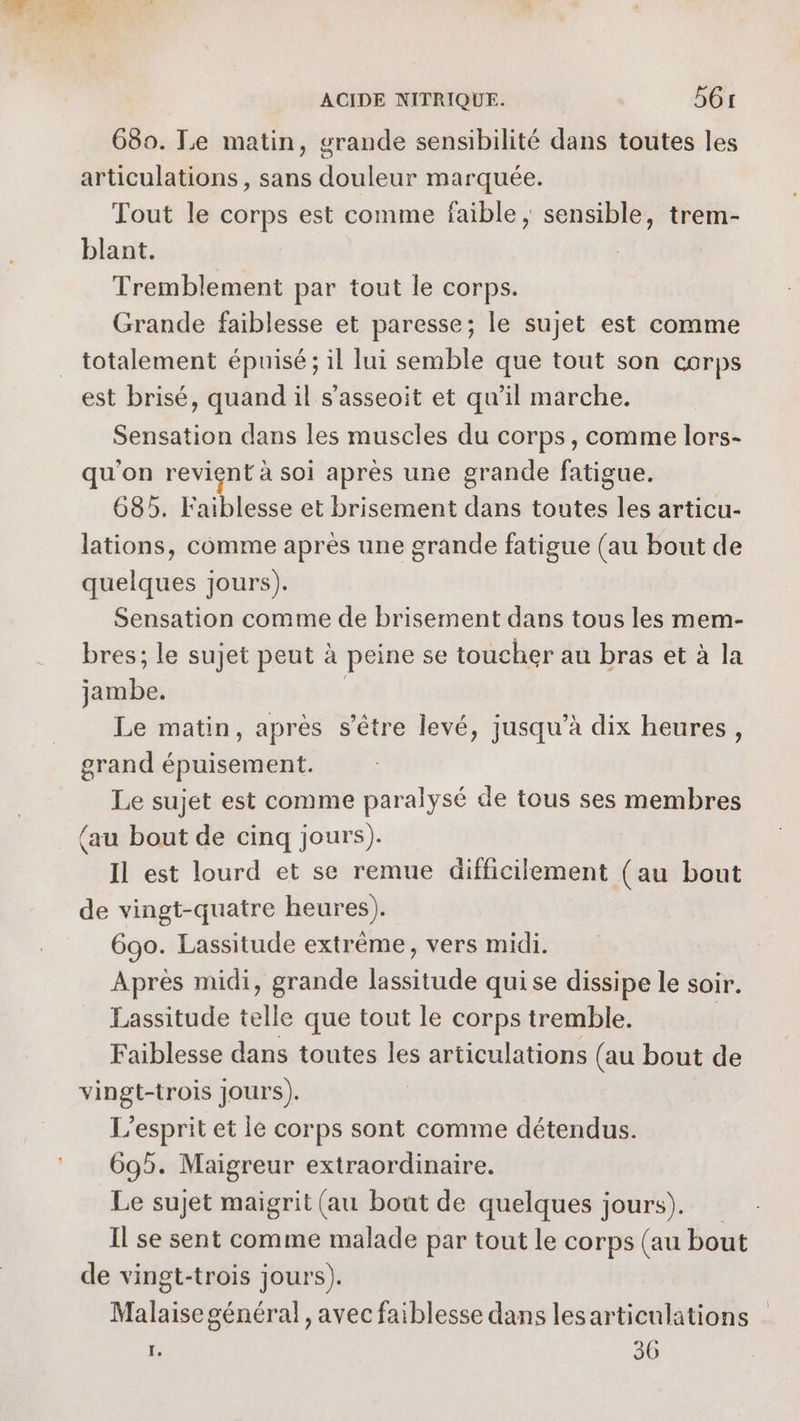680. Le matin, grande sensibilité dans toutes les articulations , sans douleur marquée. Tout le corps est comme faible ; sensible, trem- blant. Tremblement par tout le corps. Grande faiblesse et paresse; le sujet est comme totalement épuisé ; il lui semble que tout son corps est brisé, quand il s’asseoit et qu’il marche. Sensation dans les muscles du corps, comme lors- qu'on revient à soi après une grande fatigue. 685. Faiblesse et brisement dans toutes les articu- lations, comme après une grande fatigue (au bout de quelques jours). Sensation comme de brisement dans tous les mem- bres; le sujet peut à peine se toucher au bras et à la sé Le matin, apres s'être levé, jusqu’à dix heures, grand épuisement. Le sujet est comme paralysé de tous ses membres (au bout de cinq jours). Il est lourd et se remue difficilement (au bout de vingt-quatre heures). 690. Lassitude extrême, vers midi. Après midi, grande lassitude qui se dissipe le soir. Lassitude telle que tout le corps tremble. Faiblesse dans toutes 1 articulations (au bout de vingt-trois Jours). L'esprit et le corps sont comme détendus. 69. Maigreur extraordinaire. Le sujet maigrit (au bout de quelques jours). Il se sent comme malade par tout le corps (au bout de vingt-trois jours). Malaise général , avec faiblesse dans les articulations | I. 36