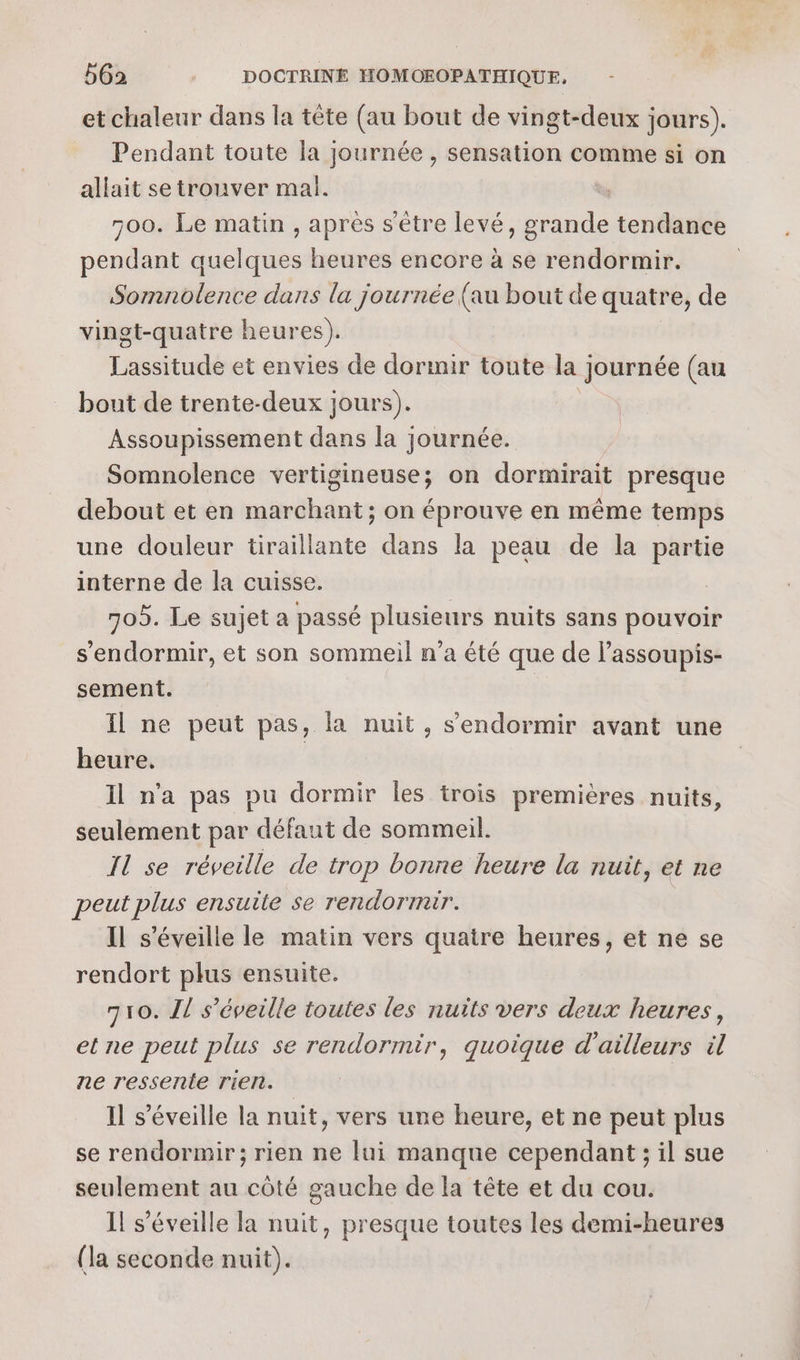 et chaleur dans la tête (au bout de vingt-deux jours). Pendant toute la journée , sensation comme si on allait se trouver mal. 500. Le matin , après s'être levé ot je tendance pendant Rp heures encore à se rendormir. Somnolence dans la journée (au bout de quatre, de vinot-quatre heures). Lassitude et envies de dormir toute la ; journée (au bout de trente-deux jours). Assoupissement dans la journée. Somnolence vertigineuse; on dormirait presque debout et en marchant; on éprouve en même temps une douleur tiraillante dans la peau de la partie interne de la cuisse. 705. Le sujet a passé plusieurs nuits sans pouvoir s'endormir, et son sommeil n’a été que de lassoupis- sement. Il ne peut pas, la nuit, s'endormir avant une heure. Il n’a pas pu dormir les trois premières nuits, seulement par défaut de sommeil. Il se réveille de trop bonne heure la nuit, et ne peut plus ensuite se rendormair. Il s’éveille le matin vers quatre heures, et ne se rendort plus ensuite. 710. Il s’éveille toutes les nuits vers deux heures, et ne peut plus se rendormir, quoique d'ailleurs il ne ressente rien. Il s’éveille la nuit, vers une heure, et ne peut plus se rendormir; rien ne lui manque cependant ; il sue seulement au côté gauche de la tête et du cou. I! s’éveille la nuit, presque toutes les demi-heures (la seconde nuit).