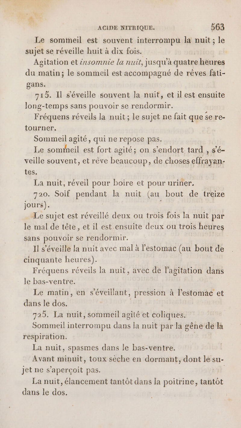 Le sommeil est souvent interrompu la nuit ; le sujet se réveille huit à dix fois. Agitation ét érsomnie la nuit, jusqu’à quatre heures du matin; le sommeil est accompagné de rêves fati- gans. 715. Il s’éveille souvent la nuit, et il est ensuite long-temps sans pouvoir se rendormir. Fréquens réveils la nuit ; le sujet ne fait que se re- tourner. Sommeil agité, qui ne repose pas. Le sommeil est fort agité; on s'endort tard , s’é- veille souvent, et rêve beaucoup, de choses effrayan- tes. | | | La nuit, réveil pour boire et pour uriner. 720. Soif PrRORS la nuit (au bout de treize jours). Le sujet est réveillé deux ou trois fois la nuit par le mal de tête, et il est ensuite deux ou trois heures sans pouvoir se rendormir. | _Il s'éveille la nuit avec mal à l'estomac (au bout de cinquante heures). Fréquens réveils la nuit, avec de l'agitation dans le bas-ventre. Le matin, en s’éveillant, _ pression à l'estomac et dans le dos. | 725. La nuit, sommeil agité et coliques. Sommeil interrompu dans la nuit par la gêne de la respiration. La nuit, spasmes dans le bas-ventre. _ Avant minuit, toux sèche en dormant, dont le su- jet ne s’aperçoit pas. | La nuit, élancement tantôt dans la poitrine, tantôt dans le dos.