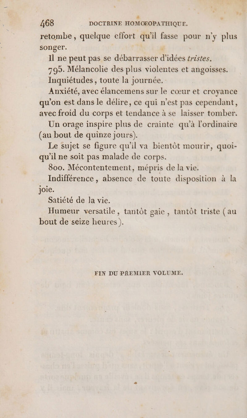 retombe, quelque effort F1 il fasse pour n'y plus songer. Il ne peut pas se débarrasser d idées tristes. 795. Mélancolie des plus violentes et angoisses. Inquiétudes , toute la journée. Anxiété, avec élancemens sur le cœur et croyance qu'on est dans le délire, ce qui n'est pas cependant, avec froid du corps et tendance à se laisser tomber. Un orage inspire plus de crainte qu'à l'ordinaire (au bout de quinze jours). Le sujet se figure qu'il va bientôt mourir, quoi- qu'il ne soit pas malade de corps. 800. Mécontentement, mépris de la vie. Indifférence , he de toute disposition à la joie. Satiété de Ja vie. Humeur versatile, tantôt gaie, tantôt triste (au bout de seize heures ). FIN DU PREMIER VOLUME.