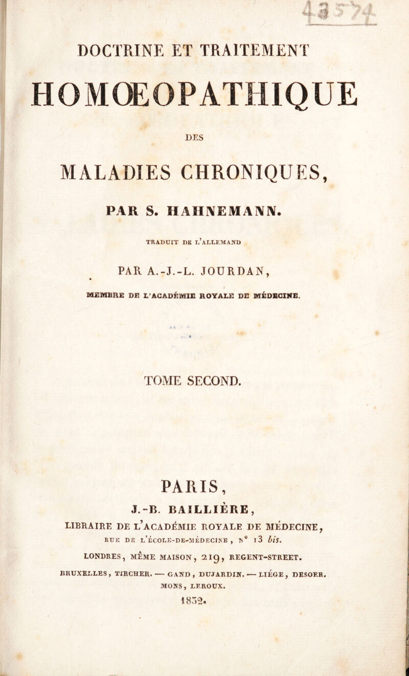 HOMOEOPATHIQ UE DES MALADIES CHRONIQUES, PAR S. HAHNEMANN. TRADUIT DK L’ALLEMAND PAR A.-J.-L. JOURDAN, ♦ » MEMBRE DE L’ACADÉMIE ROYALE DE MÉDECINE. TOME SECOND. PARIS, J.-B. BAILLIÈRE, LIBRAIRE DE L’ACADÉMIE ROYALE DE MÉDECINE7 RUE DE i/ÉCOLE-DE-IUÊDECINE , N ° l3 bis. LONDRES, MÊME MAISON, 2I9, REGENT-STREET. BRUXELLES, TIRCHER. — GAND , DUJARDIN. — LIEGE, DESOER. MONS, LEROUX. 1832.