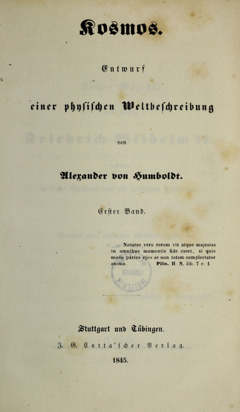 fiO*IIIO*. Entwurf einer pl)t)|'i|'d)ett UMtbefdjreibung von ^Clegattber von Jpumbolbt. IS r ft e r 23anb. Naturae vero rertim vis alque majeslas in omnibus momenlis (ide caret, si quis modo parles ejus ac non lotam complectalur animo. Plln. H N. lib. 7 c. f. un'b Cfibinflen. 3>. ©. 6 0 t t a ’ f rf) e r 3] e r l a c\. 1845.