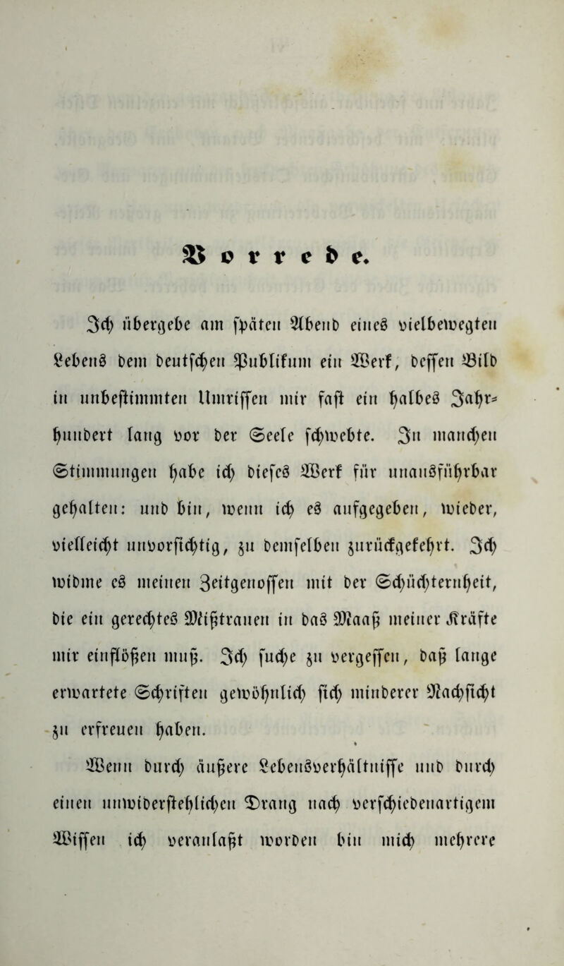 3L überlebe am fyäten ^Ibenb eines üielbemegteu Gebens bent beutfLen $ßublifuut ein ffierf, beffen *Mb in unbeftimmten Umriffen mir faft ein Ijalbeö 3«hr* huubert lang üor ber Seele fLmebte. 3n manchen Stimmungen f^abe id) biefeö 2Berf für unausführbar gehalten: unb bin, meint id) eS aufgegeben, mieber, vielleicht urtvorftchttg, §u bemfelbeit jurücfgefebrt. 3L mibme eS meinen 3*ttgenojfen mit ber ©Lüsternheit, bie ein gerechtes SMifitrauen in baö 3Waa£ meiner Kräfte mir einflöfjen mujjj. 3L fuLe bn l>ergeffcn, bap tauge entartete Schriften gewöhnlich ftcf; minberer SKachfuh* ju erfreuen h^rL fflentt bur<h äußere Sebenöverhättniffe unb burd) einen unmiberfiehltchcu ©rang nach öerfL^benartigem Sßiffen id) veranlagt worben bin mich mehrere