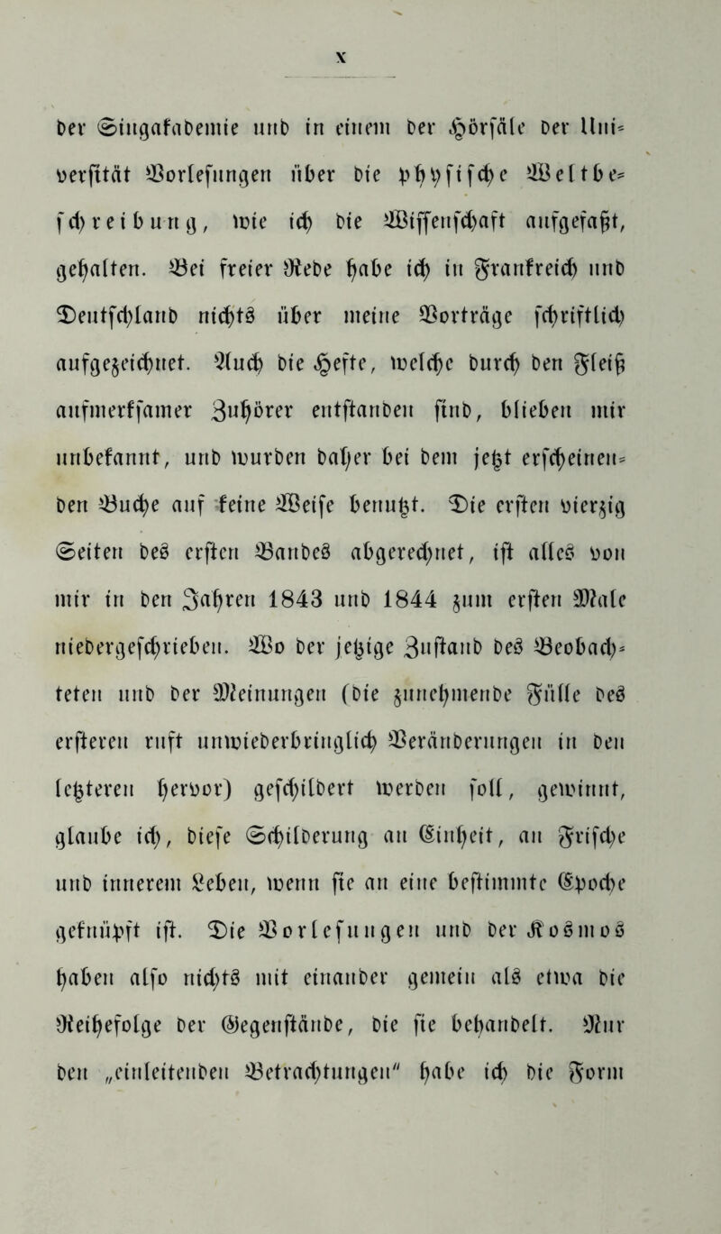 bev ©ingafabentie unb in einem ber Jpörfäle Der Uni* ^erfttät $orIefungen über Die bbt)fifd)e e C t b e= fd)reiburtg, Wie id) bie 4ötffenfdjaft aufgefafjt, gehalten. *8ei freier Otebe tjabe id) in grartfreid) nnb $)eutfd)lanb nichts über meine Vorträge fcf>rifttid> aufgejeid)net. $(ud) bie £efte, meld)e burd) ben gletf? anfmerffamer 3wljö?er entftanben ftnb, blieben mir unbefanrtt, unb mürben beider bei bem jejjt erfreuten* ben £3ud)e auf feine ffieife bertu^t. 2)ie erften üier^ig ©eiten be§ erften 33artbe§ abgered)net, ift allc3 fcon mir in ben Sauren 1843 unb 1844 jum erften 3Äale niebergef<brieben. 2Bo ber jetjige 3uftonb beö 33eobad)* teten unb ber Meinungen (bte june^m-enbe Sülle beö elfteren ruft unmieberbringlid) SSeränberurtgen tu Den festeren l)erüor) gefd)ilbert merbeu foll, gewinnt, glaube id), biefe ©d)ilberurtg au (Einheit, au grtfd)e unb innerem Beben, mertrt fte an eine beftimmtc (Epoche gefnübft ift. ®ie äSortefungen unb ber<ffo3mo8 f)aben alfo nid)t§ mit etrtanber gemein al8 etma bie Oteifjefolge ber ©egenftärtbe, bie fte bebanbelt. 9lur ben „einleitenden ^Betrachtungen habe id) bie gorm