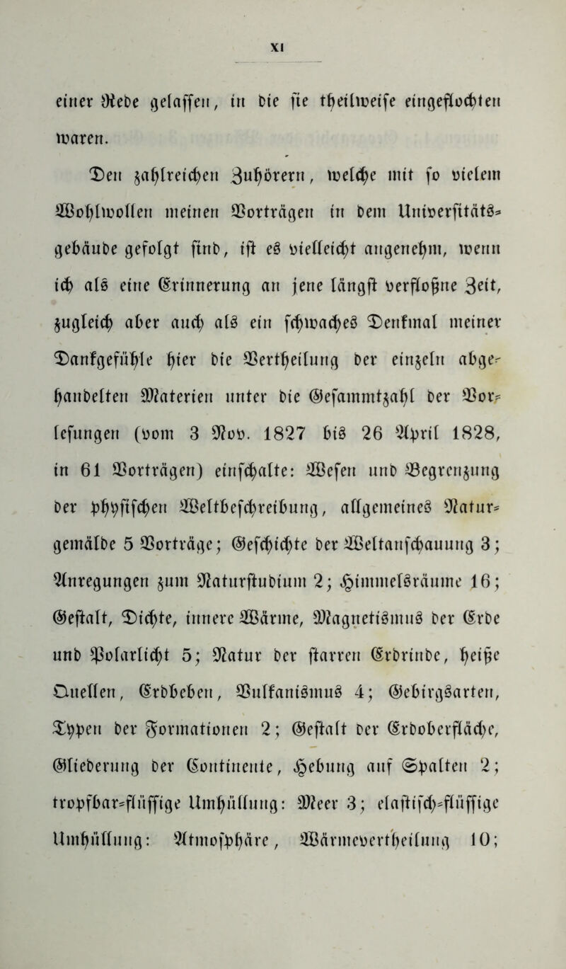 einer Otebe gelaffen, in bie fte tbeilmeife eirtgeflodMeu waren. T)en jafdreicben Störern , Welche mit fo vielem 5Bot)Imolten meinen Vorträgen in bem Unioerfttätö* gebciube gefolgt ftrtb, ift e§ otelleid)t angenehm, wenn id) als eine (Erinnerung an jene längft oerflojwe 3eit, jugleicf) aber and; aB ein fd)wad)eö ®enfmal meiner $)anfgefüfyle Ijier bie 33ertljeilung bei* einzeln abge^ Baubeiten SÄaterien unter bie ©efammtjafyl ber 93 or* fefungen (oom 3 9?oo. 1827 fct£ 26 2tyri( 1828, in 61 Sßorträgen) etnfcfyalte: 2Befert unb 93egren$ung ber ^f)ftfd)en 9ßeltbefcfyreibung, allgemeines Aatur* gemälbe 5 SSorträge; ®efd)id)te ber 2Beltanfd)auung 3; Anregungen §um 9iaturftubium 2; ^immeBräume 16 ; ©eftalt, $)id)te, innere SBärme, SWagrtetiSmuö ber (Erbe unb *ßolarlid)t 5; Statur ber ftarren (Erbrinbe, fjei£e Duellen, (Erbbeben, 93ulfani3mu3 4; ©ebirgSartert, Stylen ber Formationen 2; ©eftaft Der (Erboberf(äd)e, ©tieberung Der (Eontirteute, Hebung auf Statten 2 ; trobfbar^fliifftge Umhüllung: Stteer 3; eiaftifd^flüffige Umhüllung: Atmofbljäre, ffiärmeoertljeilung 10;