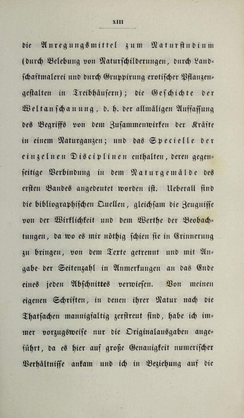 bie 21 rt r e g u n g 3 nt i 11 e l j u m 9? a t u r ft n b tu in (burd) ^Belebung üoti 98aturf<$tlberungen, burd) £anb* fd)aftmalerei uttb burd) ©vu^trung erotifcfyer üßflanjen* gehalten in Sreibfyäufern) ; bie (5)ef cbtd> te ber 2Beltan fcfya u ung , b. 1). ber allmältgen 2luffaffurtg beS 23egriffS i>on bem Bufammennnrfen ber Kräfte in einem 9?aturganjen; nnb baS ®b eci e((e ber ein je [neu 3)t3cib litten enthalten, bereu gegen* fertige 93erbtnbnng in bem 9?a t ur g ent ä I b e DeS erftert 23anbe3 angebeutet tnorben ifh Ueberall ftnb bie bibliogra£i)ifd)en Quellen, gleid)fam bie 3engNiffe von ber 2BirHid;feit nnb bem 2Bertlje ber 23eobad)* tuitgen, ba wo eS mir nötfyig fd)ieu fte in Erinnerung ju bringen, oon bem $erte getrennt nnb mit 2ltt* gäbe- ber Seitertjafrt in 2lnmerfungen au baS Eube ettteS jebeu 2lbfd)nitte3 mmiefett. 98on meinen eigenen (Schriften, in betten il)rer Statur ttad; bie $l;atfa(fyen mannigfaltig jerftreut ftnb, Ijabe id) im* mer üorjugSroeife nur bie Originalausgaben äuge* fii^rt, ba eS f>ter auf grofje ©enauigfeit numerifdjer 9ßerf)ältniffe artfatn unb id) in 23ejiel)ung auf bie