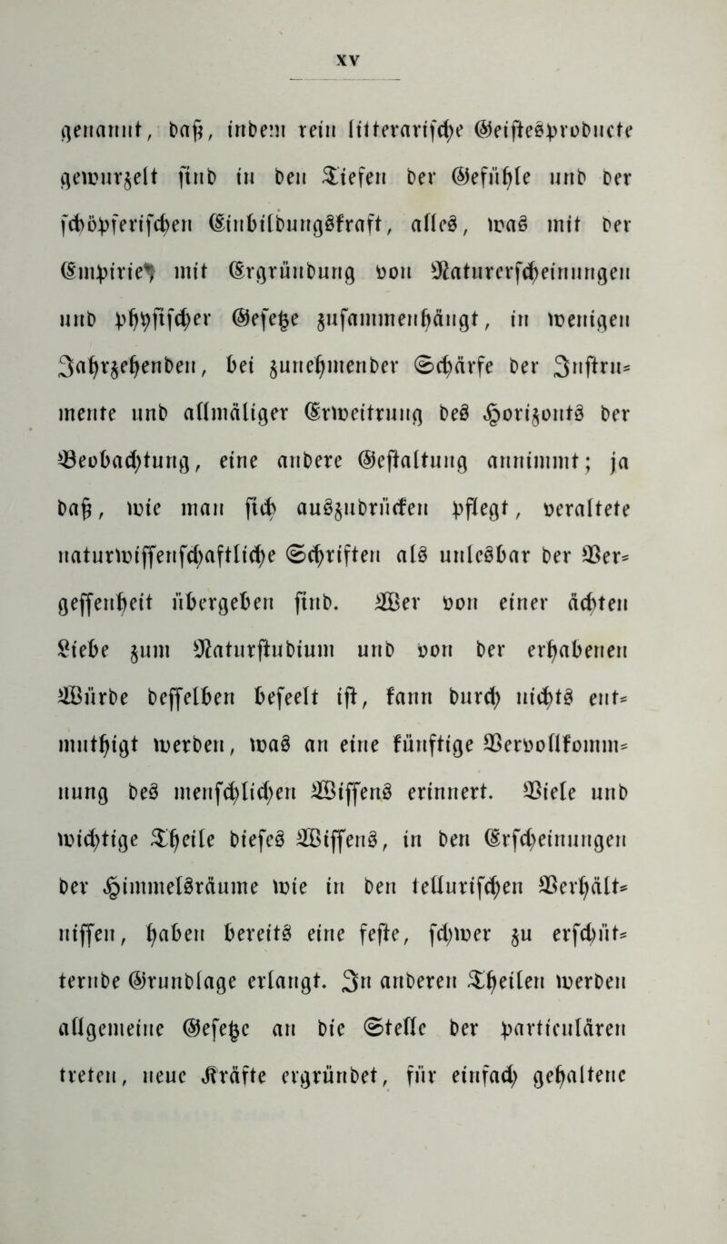 genannt, ba£, inbem rein liiterarifd;e ©eifteö^vübncte gemurmelt ftnb in beit liefen ber ©efii^le uttb Der [d)6bferifd)en (Einbilbungöfraft, afleö, ma£ mit ber dm^tvie^ mit (Ergrüttbung Don $aturerfcheinuugeu urtb bhhftf$er @efe£e jufammenhäugt, in wenigen 3at>v§e^enben, bei §unel)menbev Schärfe ber 3nftru* mente nnb allmäliger (grmeitruug be§ §ori$ont3 ber Beobachtung, eine anbere ©eftaltnng annimmt; ja ba£, nrie mau ftcb auöjubn'icfen ^fXe^t r veraltete naturmiffertfd)aftliche (Schriften al3 urtlcöbar ber Ber* geffenheit übergeben ftnb. £Ber tton einer ächten Siebe §unt 9?aturftubium urtb oort ber erhabenen 2Bürbe beffelbert befeelt ift, fanrt bttrd; nichts ent* muthigt merbert, ma8 an eine fünftige Beroollfontm* ttung beö menfchlid;ert £8iffen3 erinnert. Biele urtb nichtige tycüe biefeS Bötffertg, in ben (£rfd)einuttgen ber £immel3räume Wie in ben tellurifchen Berljält* rtiffen, haften bereite eine fefte, fd;mer §u erfdüit* ternbe ©runblage erlangt. 3rt artberen $he^en werben allgemeine ©efe^c au bie ©teile ber ^artieulären treten, neue Kräfte ergrünbet, für einfad; gehaltene