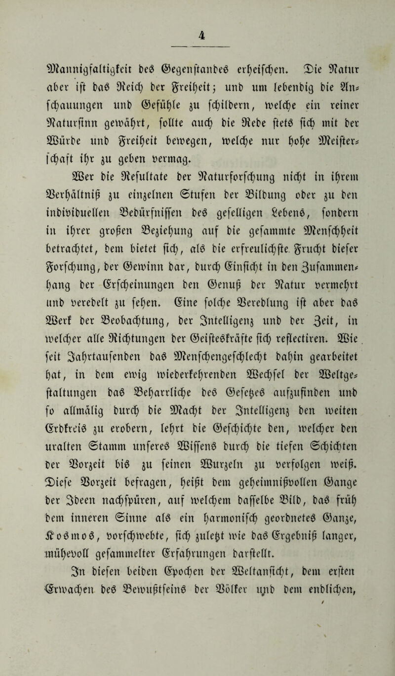 9Jtannigfaltigfeit beS ©egenftanbeS erpeifcpem Die 9?atur aber ift ba3 Üteicp ber greipeit; unb um lebenbig bie 2ltu fcpauungen unb ©efüple $u fcpübern, Welcpe ein reiner 9?aturftnn gewahrt, follte aud) bie $ebe ftetS fiep mit ber SBürbe unb greipeit belegen, Welcpe nur pope SO^eifteiv fcpaft if)r $u geben oermag* B3er bie D^efultate ber 9?aturforfcpung nicpt in {prent Berpdltnip $u einzelnen ©tufen ber Gilbung ober $u ben inbioibuelleit ^Bebürfniffen be$ gefelligen Sebene, fonbent in iprer gropen Bejiepung auf bie gefammte -Üftenfcppeit betrachtet, benx bietet fiep, als bie erfreuliche grudpt biefer gorfcpung, ber ©ewinn bar, burcp ©inftcpt in ben 3ufammen* ()ang ber ©rfcpeinungen ben ©enup ber Statur vermehrt unb oerebelt ju fepen* ©ine folche Bereblung ift aber baö Bkrf ber Beobachtung, ber 3ntelligen$ unb ber 3c’it, in welcher alle 9?idptungen ber ©eifte^fräfte fiep reflectiren. 2ßte feit Saprtaufenben baö ^enfcpengefcplecpt bapin gearbeitet hat, in bem ewig wieberfeprenben SÖecpfel ber BSeltge* ftaitungen baS Beharrliche beö ©efe^eS aufeuftnben unb fo alimdlig burcp bie Stacht ber 3ntelligen$ ben wetten ©rbfreiS $u erobern, lehrt bie ©efdpicpte ben, welcher ben uralten ©tamm unfereS Bßiffenö burcp bie tiefen ©(piepten ber Bor$eit bis $u feinen BSuqeln $u oerfolgen weip* Diefe Boqeit befragen, peipt bem geheimnipoollen ©ange ber 3been naepfpüren, auf welchem baffelbe Bilb, baS früh bem inneren ©inne als ein f^armonifc^ georbneteS ©an$e, ^oStnoS, oorfepwebte, fiep gufejt wie baS ©rgebttip langer, mupeooll gefammelter ©rfaprungett barftellr* 3n biefen beiben ©pocpen ber BSeltanftcpt, bem erfteit ©rwacpeit beS BeWitptfeinS ber Böller ujtb bem enblicpen,