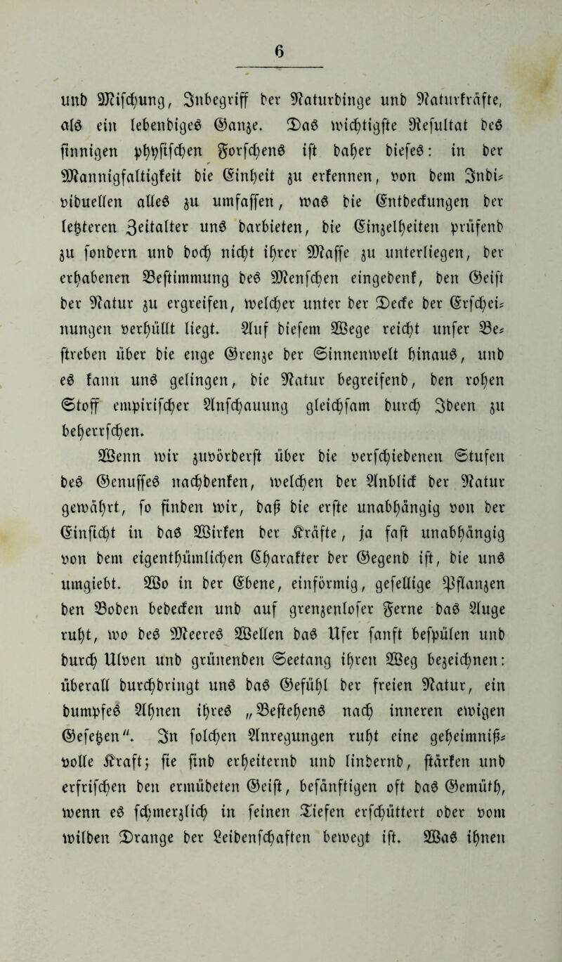 unb SJcifchung, Snbegrtff ber fRaturbinge unb 9?aturfräfte, alö ein lebenbige$ ©aitje. 3)a0 nuc^tigfte Diefultat beS finnigen phpftfchen gorfchenS ift bafjer biefe£: in ber 9flannigfaltigfeit bie (Sinfyeit §u erfennen, oon bem 3nbi* t>tbueUen alle6 3U umfaffett, waS bie (Sntbecfungen ber (eueren Scatter un3 barbieten, bie ßinjelfjeiten prüfenb 31t fonbern unb bocf) nicht ihrer Piaffe 3U unterliegen, ber erhabenen 23eftimnutng be6 SDtfenfchen etngebenf, ben ®eift ber 9?atur 3U ergreifen, welcher unter ber 2)ecfe ber (Srfchei? nungen »erf)üllt liegt, 2luf biefem 2Öege reicht unfer 23e* ftreben über bie enge ®ren$e ber ©Innenwelt hinaus, unb eS famt unS gelingen, bie Statur begreifenb, ben rohen ©toff emptrifcher 2lnfchauung gleichfam burd) 3been 31t beljerrfchen. 2Öenn wir 3U0örberft über bie oerfchiebenett ©tufen beS ©enuffeS nachbenfen, welken ber 5lnblicf ber Statur gewährt, fo ftnben wir, baf bie erfte unabhängig oon ber (Sinficpt in baö 2Öirfen ber Kräfte, ja faft unabhängig oon bem eigentümlichen Q>hcwafter ber ®egenb ift, bie unS umgiebt. 2Öo in ber ©bene, einförmig, gefellige ^flanjen ben 23oben bebeden unb auf gren3enlofer gerne baS Sluge ruht, wo beS 9fleere$ teilen baS Ufer fanft befpülen unb burch Uloen unb grüitenben ©eetang ihren 2Beg be^eic^nen: überall burchbringt unS baS ®efüf)l ber freien Statur, ein bumpfeS 2lf>nen ihres „23eftehenS nad) inneren ewigen ©efejen. 3n folgen Anregungen ruht eine geheimnifc uolle £raft; fte finb erheiternb unb linbernb, ftärfen unb crfrifcf>en ben ermübeten ®eift, befänftigen oft baS ©ernüth, wenn eS fctymerjlich in feinen liefen erfd)üttert ober oont wilben Drange ber Seibenfcpaften bewegt ift. 2ßaS ihnen