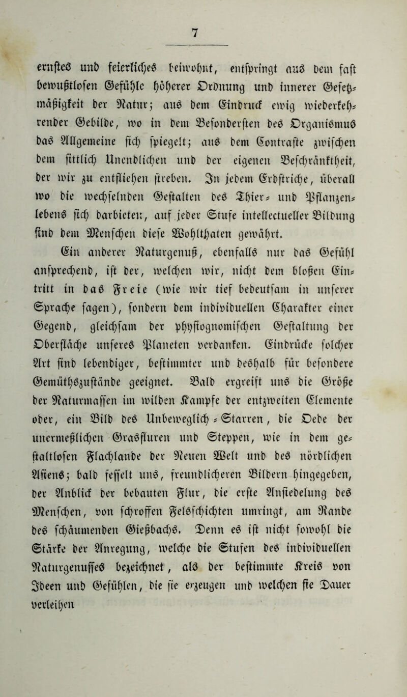 ernftcö unb feicrli(f;e6 beiwohnt, entfrringt au3 Dem faft bewußtlofen ©efüblc höherer DrDmmg unb innerer ©efefc# mäßigfeit Der Dlatur; au$ Dem (Sinbrucf ewig wieberfel)# renDer ©ebilbe, wo in Dem Sefonberften De$ £)rgani$muö Daö Allgemeine ftd; fpiegelt; au$ Dem (Sontrafte jwifc^en Dem ftttltch UncnDUc^en unD Der eigenen 33efc^ränft()eit, Der wir zu entfliegen jireben. 3n jeDem (Srbftriche, überall wo Die wechfelnDen ©eftalten De$ ^bier^ unD Pflanzen# lebend ftd) barbicten, auf jeber ©tufe intellectueller Silbung ftnD Dem ÜÄenfdjen Diefe SBohlthflten gewährt, (Sin anDerer Dtaturgenuß, ebenfalls nur baö ©efü()l anfyrechenb, ift Der, weichen wir, nicht Dem bloßen (Sin# tritt in ba£ greie (wie wir tief beDeutfam in unferer ©pra<he fagen), fonDern Dem inbioibuellen (Sfjarafter einer ©egenb, gleichfam Der pf)t)ftognomifcf)en ©eftaltung Der Oberfläche unfereä Planeten oerbanfen. (SinDrücfe fold)er Art ftnD (ebenDiger, beftimmter unD Deöfyalb für befonDere ©emüthSzuftänbe geeignet Salb ergreift un$ Die ©röße Der Dtaturmaffen im wilDen Kampfe Der entzweiten ©(erneute ober, ein Silb beö Unbeweglich # ©tarren, Die Debe Der unermeßlichen ©raöfluren unD ©teppen, Wie in Dem ge# ftaltlofen glachlanbe Der Dienen SÖBelt unD be$ nörDlichen AftenS; balD feffelt un£, freunDlicheren Silbern Angegeben, Der Anblicf Der bebauten glur, Die erfte Anfiebelung Deö Dflenfchen, oon fchroffen gelaichten umringt, am Dlanbe De6 feßäumenben ©ießbachS. 2)enn e6 ift nicht fowof)l Die ©tärfe Der Anregung, welche Die ©tufen De6 inbwibuellen DlaturgenuffeS bezeichnet, alö Der beftimmte £reiö oon Sbeen unD ©efül)len, Die fte erzeugen unD welchen fte 2)auer oerleihen