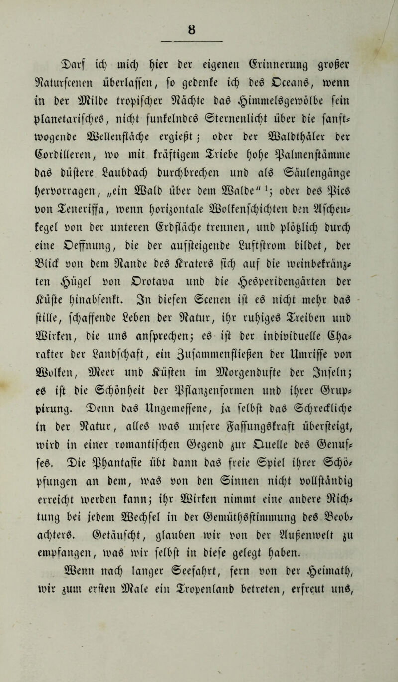 'Darf id) mid; J>ier ber eigenen (Erinnerung gro§ev 9iaturfcenen überlaffen, fo gebenfe id) bed Dceand, menn in ber 9ftitbe tropifd^er 9täd)te bad £imme(dgemotbe fein ptanetarifd)ed, nid)t funfetnbed ©ternenliebt über bie fanft* mogenbe 2Beltenftäd)e ergießt) ober ber 2Öatbtf)äter ber (Morbideren, mo mit fräftigem Triebe f)o§e Sßatmenftamme bad büftere ^aubba^ burcf)bredj>en unb atd ©autengange (jeroorragen, „ein SS3aIb über bem SÖalbe ober bed *ßicd oon Teneriffa, menn §ori§ontate 3Bolfenfc^icf)ten ben 2lfd)en* feget oon ber unteren (Erbftad)e trennen, unb ptö£tid) burd) eine Deffnung, bie ber auffteigenbe guftftrom bitbet, ber 53(id oon bem *Ranbe bed ifraterd ftd) auf bie meinbefränj* ten £üget oon Drotaoa unb bie ^edperibengärten ber üüfte £)inabfenft, 3n biefen ©eenen ift ed nic^t met)r bad ftitte, fc^affenbe geben ber Statur, if)r ruljiged Treiben unb Sirfen, bie und anfpred^en; ed ift ber inbioibuette (Ef)a* rafter ber £anbfd)aft, ein 3ufammen|tiefjen ber Umriffe oon Rolfen, 9)teer unb lüften im 9ftorgenbufte ber Snfetnj ed ift bie ©d?önf)eit ber *)3flan$enformen unb itjrer ®rup* pirung. Denn bad Ungemeffene, ja fetbft bad ©cfyrecfticfye in ber Statur, atted mad unfere gaffungdfraft überfteigt, mirb in einer romantifdjen ©egenb ^ur Duette bed ®enuß fed, Die *ßf)antafte übt bann bad freie ©piet ifyrer ©djö* pfungen an bem, mad oon ben ©innen nidjt oottftanbig erreicht merben fann; if)r StBirfen nimmt eine anbere Diidj* tung bei jebem 2Bed)fet in ber ®emütt)dftimmung bed 23eob* adjterd, ©etaufdjt, gfauben mir oort ber 2tufjenmett $u empfangen, mad mir fetbft in biefe getegt f)aben. 2Öenn nad) tanger ©eefatjrt, fern t>on ber ^eimatf), mir jum erften sD?ate ein Sropentanb betreten, erfreut und,