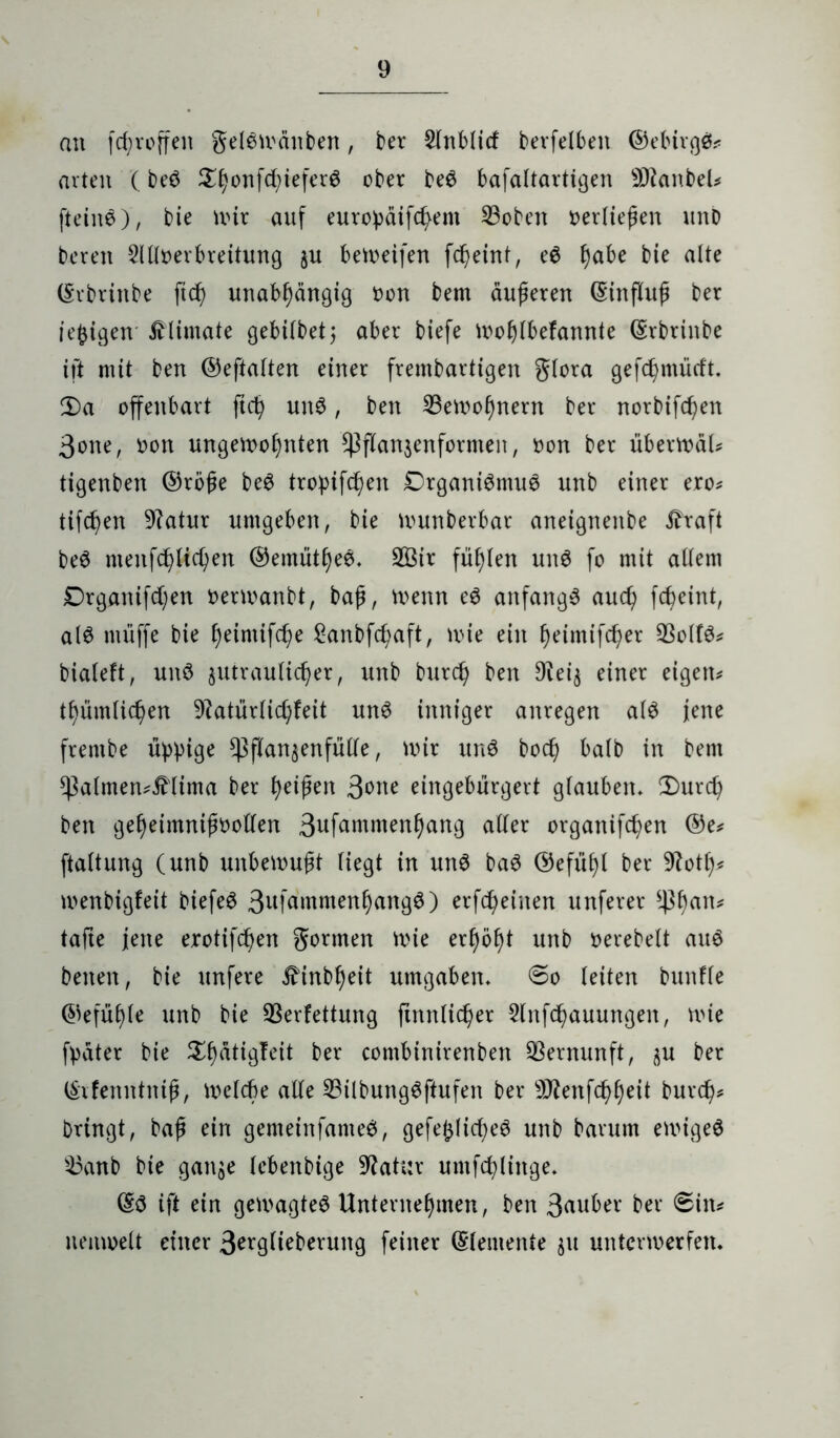 an fcfjroffen gelewättben, ber $InbUcf berfelbett ©einigt arten (be6 ^^onfd;ieferö ober be$ bafaltartigen SDtanbeU ftein6), bie nur auf europäifchent Voben vertiefen unD bereit 2111oerbreitung ju bereifen fcheint, e6 fyabe bie alte (Erbrinbe ftd) unabhängig oon bern äußeren (Einfluß ber tefcigen Älimate gebilbet; aber biefe wohlbefannte (Erbrittbe ift mit ben ©eftalten einer frembartigen glora gefcßmüfft. 2)a offenbart ftd) un3, ben Vewofjnern ber norbifd)en 3one, oon ungewohnten ^flanzenfornten, oon ber überwäU tigenben ©rbße be6 tropifc^en £)rgani$ntu6 unb einer ero* tifc^en 9?atur umgeben, bie wunberbar aneignenbe i?raft beö menfchltchen ©emüthee* V3tr fühlen uit$ fo mit allem Drganifchen oerwanbt, baß, wenn e6 anfangs auch fc^eint, als muffe bie h^inufcße £anbfcf>aft, wie ein fwimifcher Voltö* bialeft, unö zutraulicher, unb burch ben Dieiz einer eigene thümlichen 9?atürlichfeit un£ inniger anregen al$ jene frenibe üppige *Pflanzenfütte, wir unö hoch halb in bent sßalmen^Mima ber tyxfytn 3one eingebürgert glauben* $>urch ben geheimntßoollen Suf^ntmenhang aller organifchen ©e* ftaltung (unb unbewußt liegt in mtS ba6 ©efüßl ber 9?ott)* wenbigfeit biefeö 3ttKimmenhang3) erfreuten unferer *ßhan* tafle jene erotifcpen gönnen wie erhöht unb oerebelt au6 betten, bie unfere ^inbheit umgaben* ©o leiten bunffe ©efühle unb bie Verfettung ftnnlicher 2lnfchauungen, wie fpäter bie $h<Wg?eit ber contbinirenben Vernunft, zu ber (Erfenntniß, welche alle Vilbungöftufen ber Vtenfchheit burch* bringt, baß ein genteinfameö, gefe^licpeö unb barum ewigeö Vanb bie ganze lebenbige Vatur untfchliitge* (Eö ift ein gewagtes Unternehmen, ben 3nuber ber 6iit* neuweit einer 3eigli^berung feiner ©(erneute zu unterwerfen*