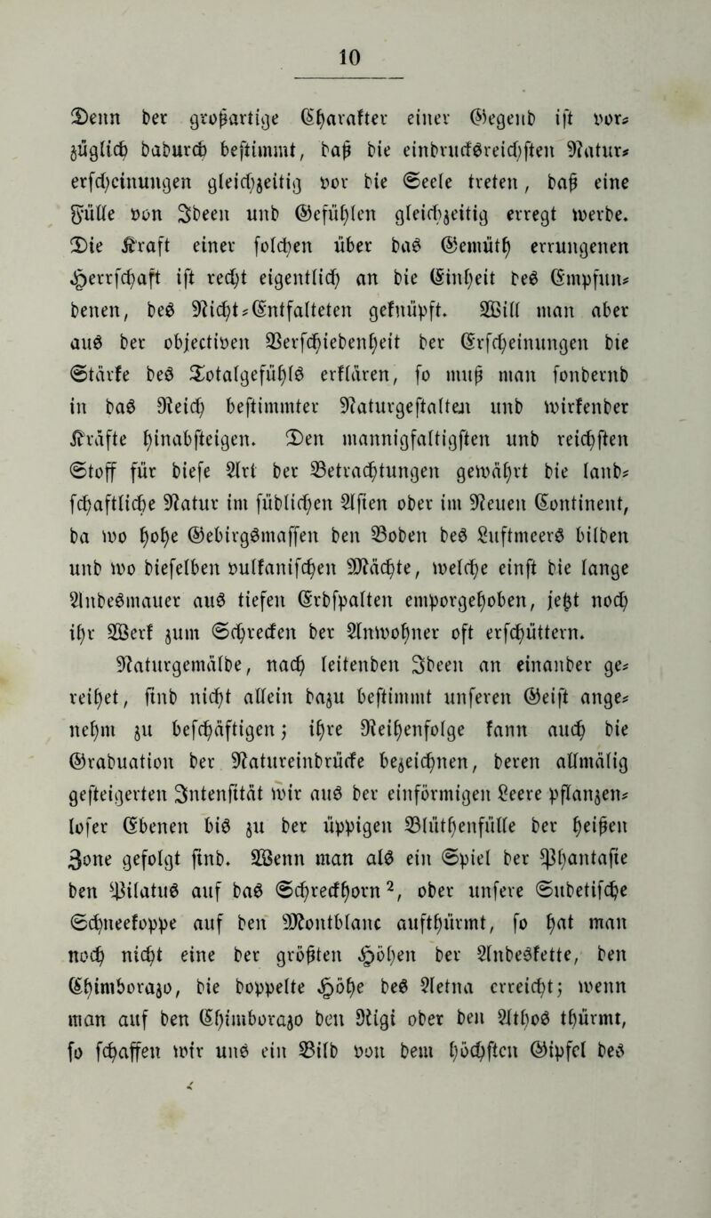 2>enn ber großartige ^f)avafter einer ©egenb ift oor* §ügiich baburcb beftimmt, baß bie einbructSreichften Ratur* erfd;cinuitgen gleichzeitig »or bie ©eete treten, baß eine Sütte oon 3been unb ®efüf)len gleichzeitig erregt merbe. £)ie £raft einer folctjen über ba$ ©emütt) errungenen ^>errfc^aft ift recht eigentlich an bie (Sinheit be$ ©mpfitn* benen, beö Rid)t*(Entfalteten gefm'ipft» 2Bid man aber au6 ber objectioen 33erfd^iebenf)eit ber ©rfcheinungen bie ©tcirfe beS Sotatgefüfdö erklären, fo muß man fonbernb in ba$ Reich beftimmter Raturgeftalten unb mirfenber Grafte fjinabfteigen» 3)en mannigfattigften unb reiften ©toff für biefe 5lrt ber ^Betrachtungen gemährt bie lanb* fchaftlicbe Statur im füblicf;en Elften ober im Reuen Kontinent, ba mo fmhe ©ebirgSmaffen ben Robert be3 ShtftmeerS bilben unb mo biefelben outfanifchen ^Rächte, melche einft bie lange 2lnbe6mauer auS tiefen ©rbfpalten emporgehoben, je£t noch ihr 2Öerf zum ©chrecfen bcx Sfamohner oft erfchüttern. Raturgemätbe, nach feitenben Sbeeit an einanber ge* reihet, ftnb nicht adein bazu beftimmt unferen ©eift ange* nehm ju befcßäftigen; ihre Reihenfolge fann auch bie ©rabuation ber Ratureinbrücfe bezeichnen, beren admätig gefteigerten Sntenfttät mir auS ber einförmigen £eere pflanzen* lofer ©benen bis ju ber üppigen 33(üthenfüde ber heifen 3one gefolgt ftnb» $3enn man als ein ©piel ber ^3l)antaPe ben ^üatuS auf baS ©chrecfhorn2, ober ttnfere ©ubetifche ©chneefoppe auf ben Montblanc aufthürmt, fo ha* man noch nicht eine ber größten Roheit ber RnbeSfette, ben ©himhorajo, bie hoppelte §öf)e be$ Sletna erreicht; menn man auf ben ©h‘‘m^v^° ben Rigi ober ben RtboS thürmt, fo fchaffeu mir un$ ein 53ilb oott beut haften ©tpfcl beS