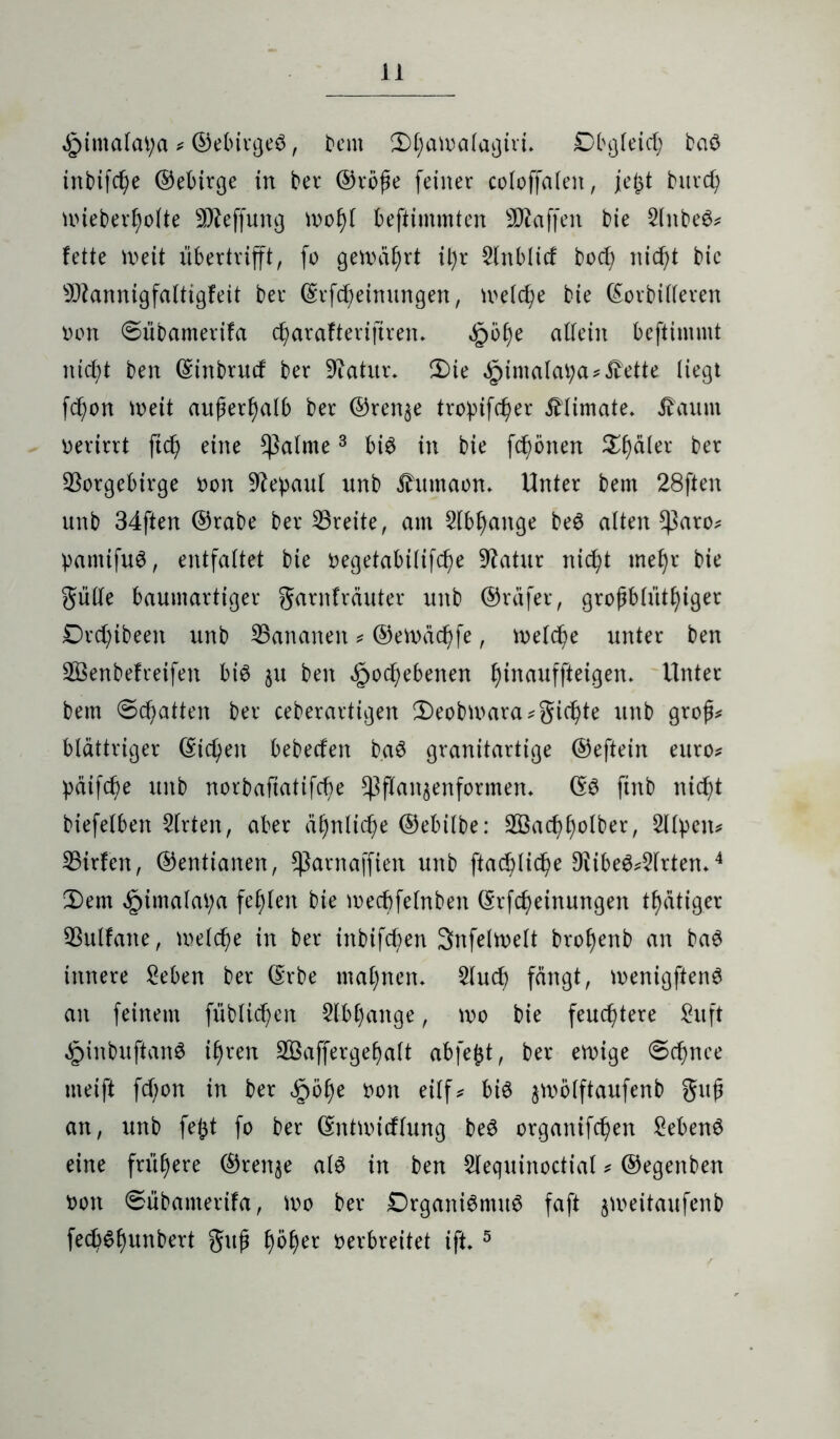 ,£>imalat;a * ©ebirgeS, bem Dl;atoalagiri. Obgleich baS tnbifcfye (55ebtrge in ber ©rbfe feiner coloffalen, je£t burd) uüeberfyolte SD^effung U>of)l befiimmten Staffen bie 2lnbeS* fette meit übertrift, fo gewährt it)r 5lnblicf bod) nicf>t bie sD?annigfaltigfeit ber ©rfdjeinungen, meiere bie (Morbideren oon @übamerifa cfyarafterijtrem §öl)e allein beftimmt ntdf ben ©inbrucf ber Statur* Die ,£>imalatya*,fette liegt fcfon ioeit außerhalb ber ©renje tropifd)er £limate, tfaum oerirrt ftd) eine fktlrne3 bis in bie frönen Dealer ber Vorgebirge Oon Vepaul nnb Jhmtaon. Unter bem 28ften unb 34ften ©rabe ber Vreite, am 2lbf)ange beS alten f$aro* pamifuS, entfaltet bie oegetabilifd) e Vatur nic^t mefjr bie Sülle baumartiger garnfräuter unb ©räfer, groj?blütf)iger Drcfyibeen unb Vananen * ©etnäc^fe, n>elcf>e unter ben V3enbefreifen bis $u ben <£>o d) ebenen Ifnauffteigen. Unter bem 0d)atten ber ceberartigen Deobioara*gierte unb grof* blättriger (Mieten bebeefen baS granitartige ©eftein euro* päifd;e unb norbafiatifcfye f$flan$enformen* ©S finb nieff biefelben Slrten, aber ä£)nlid)e ©ebilbe: 2Öad;f)olber, Sllpen* Virfcn, ©enttanen, fkrnaffien unb ftac^lic^e 9fibeS*2lrtem4 Dem £imalat;a fehlen bie mecbfelnben ©rfd;einungen tätiger Vulfane, melcfye in ber tnbifcfyen Snfeltoelt brofyenb an baS innere Seben ber ©rbe mal;nem 2lud) fängt, menigftenS an feinem füblicf)en 5lbl)ange, wo bie feuchtere Suft ^inbufianS ifjren 2ßaffergef)alt abfefct, ber einige @d;nee meift fdjon in ber £ö$e oon eilf^ bis $wolftaufenb guß an, unb fejjt fo ber ©ntmicflung beS organtfdjen £ebenS eine frühere ©ren^e als in ben $lequinoctial * ©egenben non ©übamerifa, ioo ber Organismus faft jmeitaufenb fed;Sf)unbert gujü f)5^er oerbreitet ift* 5