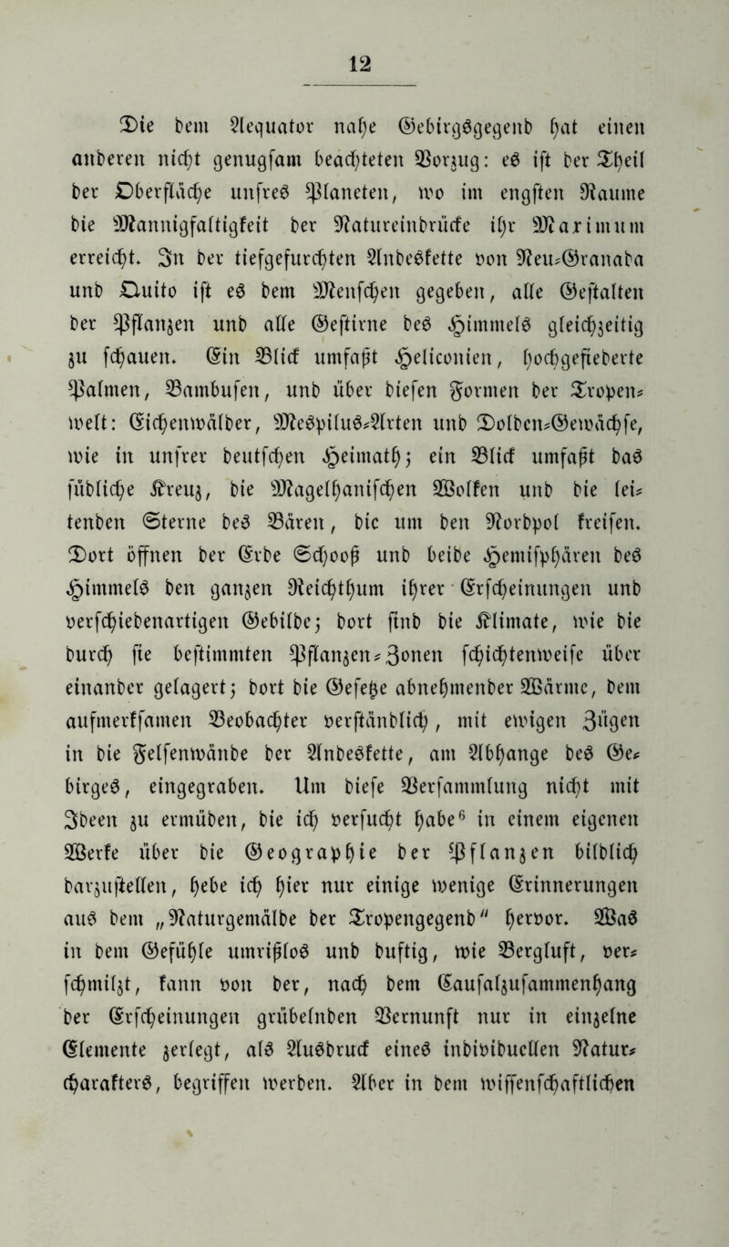 2)ie bem 2lequator naf)e ®ebtrg6gegenb hat einen anberen nicht genugfant beamteten Bor*ug: e$ ift ber $f)etf bet Dberflache unfrei Planeten, mo im engften 9taume bie 9ftannigfaltigfeit ber 9?atureinbrütfe i(;r ÜDiajrtmum erreicht. 3n ber tiefgefurchten 2lnbe$fette non 9?eu*@ranaba unb £luito ift eö bem 2Äenfchen gegeben, alle ©eftalten ber Pflanzen unb alle ©eftirne beS Rimmels gleichzeitig §u flauen, ©in Blid umfaßt .Jpeliconien, l)ocbgefieberte Halmen, Bambufen, unb über biefen gönnen ber Stoßen* Welt: ©ichenmälber, 9tte$i>ilu6*2ltten unb 2)olbcn*©emachfe, wie in unfrei* beutfc^en ^eimathj ein Blid umfaßt ba$ fübliche £reuz, 9ftagelhanifd)en BSolfen unb bie lei? tenben @terne be$ Baren, bic um ben 9?orbpol freifen. 2)ort öffnen ber ©rbe @d;ooß unb beibe ^pemifpf)ären beö §tmmel$ ben ganzen 9teichtl)um ihrer ©rfcheimtngen unb oerfchiebenartigen ©ebilbe 5 bort ftnb bie £limate, wie bie burd) fie beftimmten Cßflan^en^ 3«>nen fchiddenweife über einanber gelagert 5 bort bie ©efetze abnehmenber BSärme, bem aufmerffamen Beobachter nerftänblich, mit ewigen 3ügen in bie getfenwcinbe ber 2lnbe£fette, am 2lbl)ange be3 ©e* birgeö, eingegrabem Um biefe Betfammlung nicht mit Sbeen zu etmüben, bie id) oerfucßt h^e6 in einem eigenen BSerfe über bie ®eogra^>f)te ber Pflanzen ^tfblich barzitftellen, he&e ich nur einige wenige ©rinnerungen au3 bem „9?aturgemälbe ber Stopengegenb hert)or» $3aö in bem ©efühle umrißlog unb buftig, wie Bergluft, Der* fchmilzt, fann Don ber, nach bem ©aufalzufammenhang ber ©rfcheinungen grübelnben Bernunft nur in einzelne ©lemente zeUegt, 2lugbtud eineg inbioibucllen Statut* charafterg, begriffen Werben. 2lbcr in bem wiffenfchaftlicßen