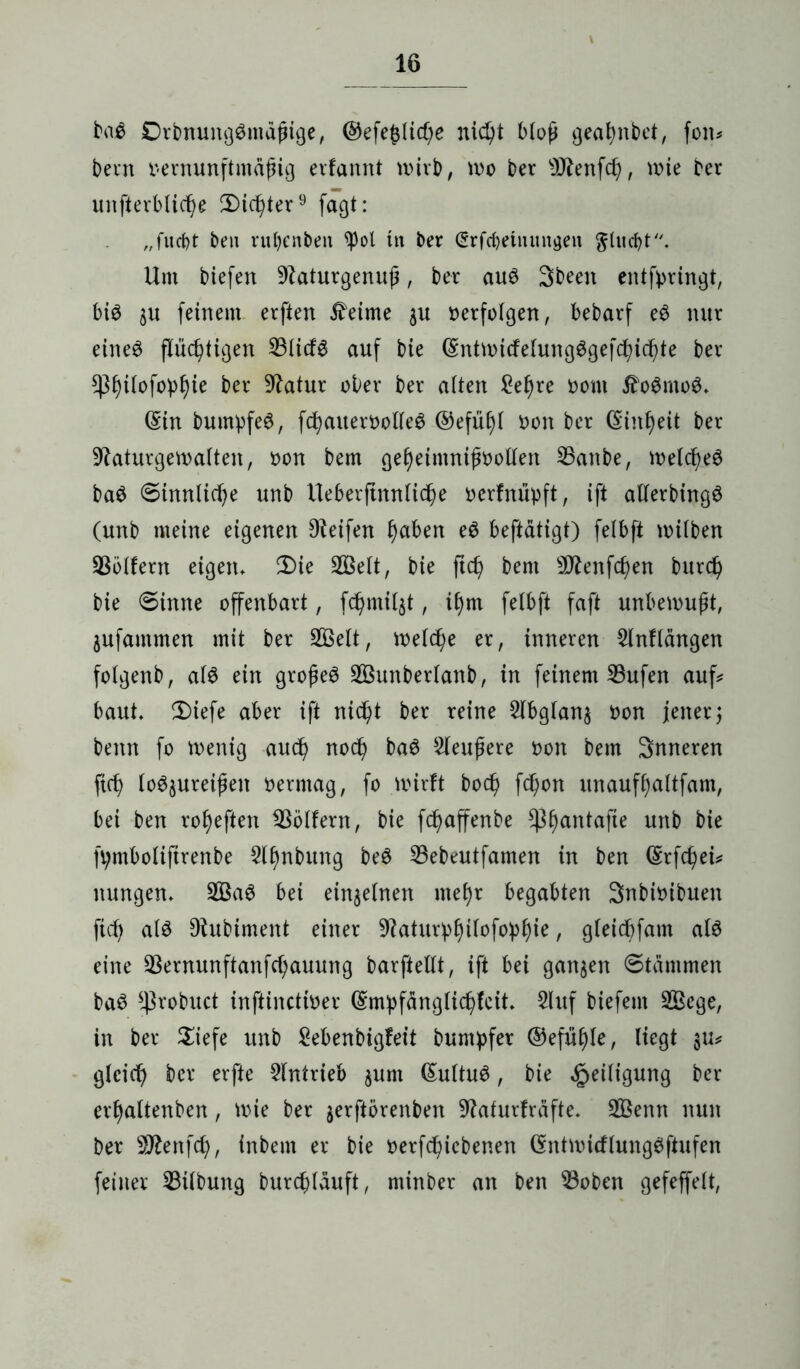 ba$ ©rbmmgGmdfnge, ©efe£lid)e nidjt Mop geafynbet, fon* bevn oernunftmäßig erfannt wirb, wo ber 9Jtenfd), wie bcr unterbliebe 2)id)ter9 fagt: „fitcf)t ben ruljenben tyol in ber (Srfcfyeinungen ^lucbt. Um biefen -Iftaturgenuß, ber au6 3been entftmngt, big $u feinem erften Meinte $u »erfolgen, bebarf e$ nur eineg flüchtigen 33Iirf6 auf bie (Sntwicfelungggefdßicbte ber ^3f)ifofo^ie ber Statur ober ber alten £el)re oom J?o$mo$. (Sin bumpfeg, fcbauerootleg ®efüf)l oon ber (Einheit ber 9taturgewalten, oon bem gebeimnißoollen SBanbe, welcßeg bag Sinnliche unb Ueberftnnlicße oerfnüpft, ift allerbingö (unb meine eigenen Dteifen ^aben eg beftätigt) felbft wilben Golfern eigen. 2)ie SBelt, bie ftcß bem Sftenfdjen burd) bie Sinne offenbart, fchmil^t, if)m felbft faft unbewußt, jufammen mit ber 2Öelt, welche er, inneren 2lnflängen folgenb, alg ein großem Sßunberlanb, in feinem 23ufen auf* baut* 2)iefe aber ift nicht ber reine 2lbglan$ oon jener 3 benn fo wenig aucß nod) bag 2leußere oon bem Snneren ftch logjureißen oermag, fo wirft bod) fd)on unauffjaltfam, bei ben ro^eften Golfern, bie fcßaffenbe ^ßantafte unb bie fpntboliftrenbe Slfmbung beg 23ebeutfamen in ben (Erfchei# nungen* 2Bag bei einzelnen meljr begabten Snbioibuen ftch alg Dtubiment einer 9kturpf)ilofopl)ie, gleicbfam alg eine 33ernunftanfcf;auung barftellt, ift bei ganzen Stämmen bag ^robuct inftincttoer ©mpfänglicßfcit* $luf biefem 2Bcge, in ber $iefe unb Sebenbigfeit buntpfer ®efuf)le, liegt §u* gleich bcr erfte Antrieb ^um ßultug, bie Heiligung ber erf)altenben, wie ber jerftörenben 9taturfräfte. 2ßenn nun ber SDfcnfcf), inbem er bie oerfcßicbenen (Sntwicflunggftufen feiner Gilbung burd)läuft, minber an ben 23oben gefeffelt,