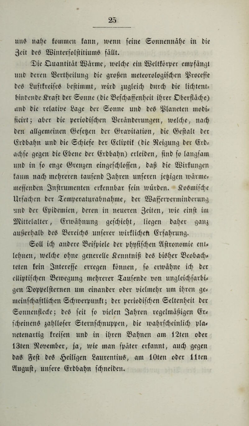 uuS nal)e fommen fann, wenn feine Sonnennähe in bie 3eit beS 2ßinterfolftitiumS fällt. 3)ie Duantität tarnte, welche ein SBeltförper empfängt unb Deren 93ertf)etlung Die großen meteorologifcf)en ^roceffe DeS LuftfretfeS beftimmt, wirb $ugleich Ditrcß Die lichtem? binrenDe Jhaft Der Sonne (Die 33efcßaffenßeü ihrer Oberfläche) unD Die reiatioe Lage Der Sonne unD beS glätteten ntobi? ßcirt; aber Die periobifcßen 2$eränberungen, welche, nach Den allgemeinen ©efe£en Der ©raöitation, Die ©eftalt Der ©rbbahn unD Die Schiefe Der ©cltptif (Die Neigung Der ©rb? adjfe gegen Die ©bene Der ©rbbahn) erleiben, ftnb fo (angfam unD in fo enge ©rennen eingefcßloffen, Daß Die SQSirfungen faum nach mehreren taufenD Sauren unferen jefcigen warnte? nteffenDen Snftrumenten erlennbar fein würben. ftoSntifche Urfacßen Der £emperaturabnaf)me, Der SÖafferoerminberung unD Der ©pibentien, Deren in neueren , wie einft im Mittelalter, ©rmäf)nung gefehlt, liegen baf)er gan$ außerhalb beS Bereichs unferer wirflicßett ©rfabrung. Soll ich anbere L5eifpiele Der p^pftfcßen Slftronomie ent? lernen, welche ohne generelle £enntniß beS bisher 23eobach? teten lein Sntereffe erregen fönnen, fo erwähne ich Der elliptifcßen Bewegung mehrerer £aufenbe non itngleichfarbi? gen 2)oppelfternen um einanDer ober oielnteßr um ihren ge? meinfcbaftlichen Schwerpunlt; Der perioDifdßen Seltenheit Der Sonnenflerfe j beS feit fo Dielen Saßren regelmäßigen ©r? fcßeinenS ^aljllofer Sternfchnuppen, Die waf)rfchein.lich pla? netenartig Ireifen unD in ihren 23af)nen am 12ten ober 13ten 9?ooember, ja, wie man fpäter erlannt, auch gegen DaS geft DeS ^eiligen Laurentius, am lOten ober Ilten Lluguft, unfere ©rbbahn fd)neiben.