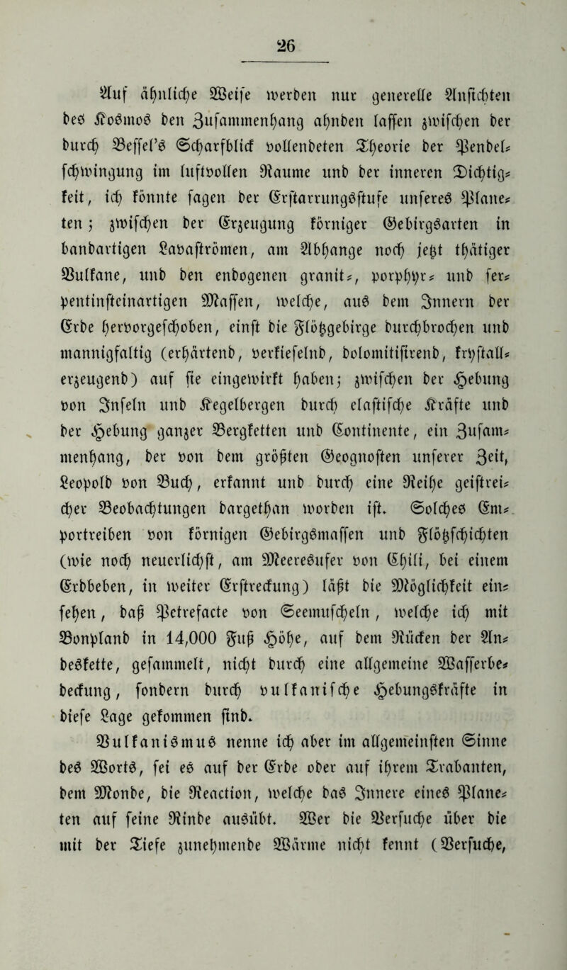 2luf äf>nltcf)e 2Öeife merbeit nur generelle Slnficbten beö tfoämoö ben 3ufantmenbang af)nbeit taffen $nnfcben ber burd) Beffel’3 ©cbarfblitf oollenbeten $l)eorie ber $enbel* fcbmingung im htftoollen Dlaume unb ber inneren Nichtig* feit, id) fönnte fagen ber (Krftarrungöftufe unfereS glatte* ten $ ^mifc^en ber (Srjeugung förniger ®ebirg6arten in banbartigen £aoaftrömen, am 2lbf)ange nod) je^t tf)ätiger Bulfane, unb ben enbogenen granit?, porpbe* unb fer? pentinfteinartigen Waffen, welche, au6 bem 3nnern ber (Krbe berfcorgefeboben, einft bie glöj$gebirge burebbroeben unb mannigfaltig (erfyärtenb, oerfiefelttb, bolomitiftrenb, frtyftall* eqeugenb) auf fie eingettrirft f)aben; jttnftben ber §ebung oon Snfelit unb Ä'egelbergen burd? elaftifcf)e Kräfte unb ber Hebung ganzer Bergfetten unb (Kontinente, ein 3ufam* menl)ang, ber oon bem größten ®eognoften unferer 3eib £eopolb oon Buch, erfannt unb bureb eine Oieifye geiftreu ober Beobachtungen bargetban morben ift. 6olcbee (Knu bortreiben oon fornigen ©ebirgömaffen unb glöhfebiebten (mie noch neuerlicbft, am £02eere6ufev oon (Kbili, bei einem (Krbbeben, in weiter (Krftrecfung) läßt bie 5Dtbglicbfeit ein? feben, bafj Kßctrefacte oon ©eenutfcbeln, welche id) mit Bonblanb in 14,000 guß £öbe, auf bem Dlücfen ber 5ln? beSfette, gefammelt, nicht bureb eine allgemeine B3afferbe* beefung, fonbern burd) oulfanifdbe JoebungSfrafte in biefe £age gefommen ftnb» Bulfaniömuö nenne ich aber im allgemeinen €>innc beS 2Bort$, fei ee auf ber (Krbe ober auf ihrem Trabanten, bem -JRonbe, bie &'eaction, Welche ba6 Snnere eineö glatte? ten auf feine 9^inbe aiWübt, B3er bie Berfucbe über bie mit ber Siefe junebmenbe SBcirme nicht fennt (Berfucbe,