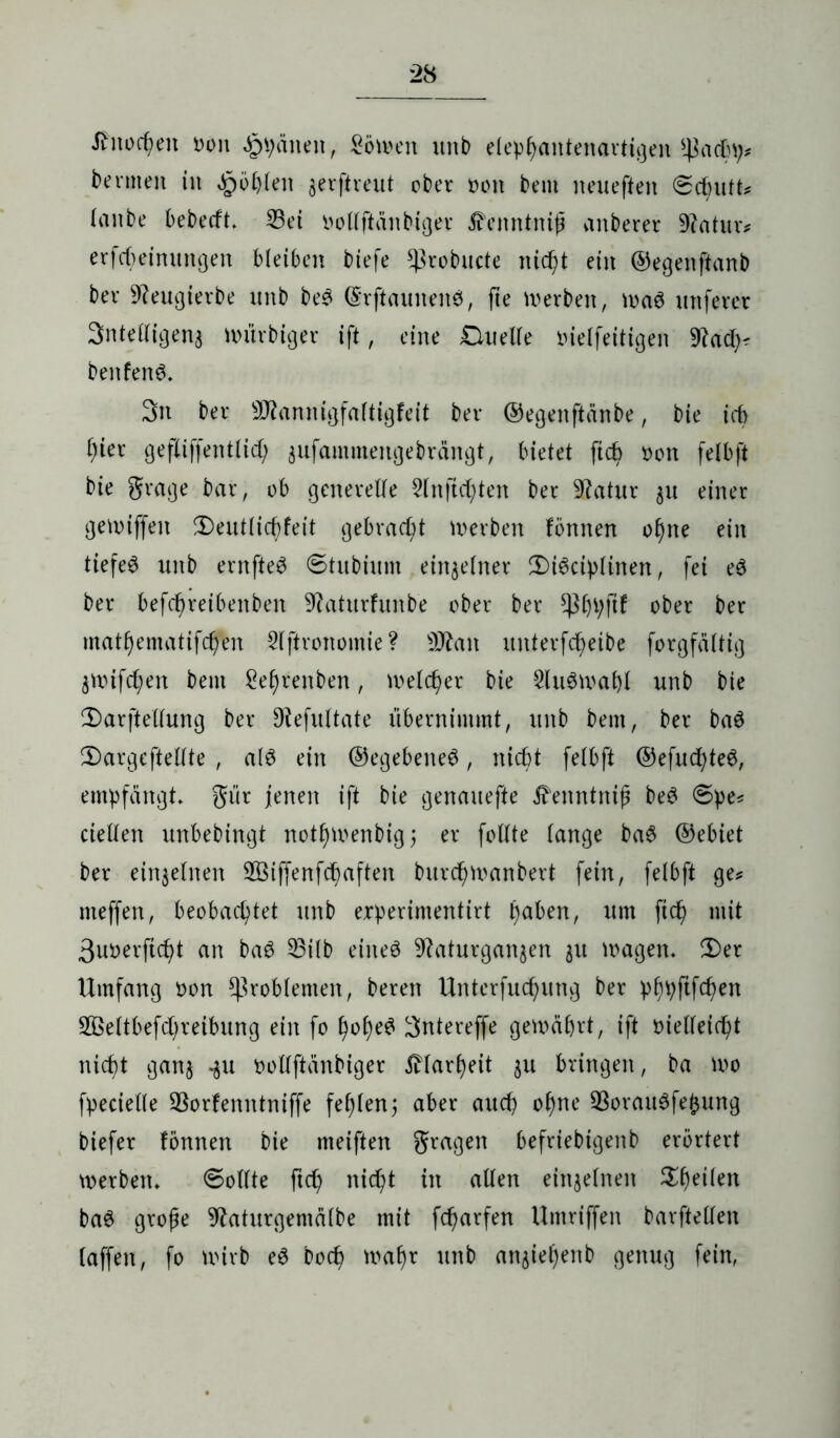 Jfnocpeit Don Spänen, Söwen unb efeppantenarttgen s4kd)p# bevmen in ^öpfen $erftmit ober Don bem neueften ©cputu (anbe bebecft. 23ei Doffftanbiger ^enntnijj anberer 9?atiuv erfcpeimutgen bleiben biefe ^ßrobucte niept ein ©egenftanb ber 9?eugievbe unb beS ©rftaunenS, fte derben, was uttferer Sntefifigenj wiirbiger ift, eine £luelfe Dielfeitigen 9?ad:)# benfenS. 3n ber 9J?annigfaftigfeit ber ©egenftänbe, bie icp pier gefliffentlicp jufammengebrängt, bietet ftcp Don felbft bie grage bar, ob generelle Sfnftcpten ber 9?atur 31t einer gekniffen $)eutficpfeit gebrad;t Serben fbnnen opne ein tiefes unb errtfteS ©tubium einzelner 3)iScipftnen, fei eS ber befcpretbenbert ^aturfitnbe ober ber *ßppjtf ober ber matpematifcpen Sfftronomie? Üttan unterfcpeibe forgfättig jwifcpett bem £eprenben, melier bie 2fuSwapf unb bie 2) arfteffung ber Dfefuftate übernimmt, unb bem, ber baS 3) argefteffte , a(S ein ©egebetteS, nicht fetbft ©efucpteS, empfangt» gür jenen ift bie genauefte ^'enntnif beS ©pe* rieften unbebingt notpwenbig; er fotlte fange baS ©ebiet ber einjefnen SBiffenfcpaften bitrcpwanbert fein, felbft ge# meffen, beobachtet unb erperimentirt paben, um fiep mit 3uDerficpt an baS Q3ilb eines 9kturgan$en 31t tragen» 3)er Umfang Don Problemen, bereit Unterfucpung ber pppftfepen Sßeftbefdjreibung ein fo popeS 3ntereffe gewährt, ift Dieffeicpt niept gan§ -311 Doffftanbiger iHarpeit 3U bringen, ba wo fpecieffe Sßorfenntniffe fepfen; aber auep opne 93orauSfefcung biefer fbnnen bie meiften gragen befriebigenb erörtert werben» ©offte ftep niept in affen eittjefnen Speifen baS große 9faturgemäfbe mit feparfen Umriffen barfteffen faffen, fo wirb eS boep wapr unb att3iepenb genug fein,