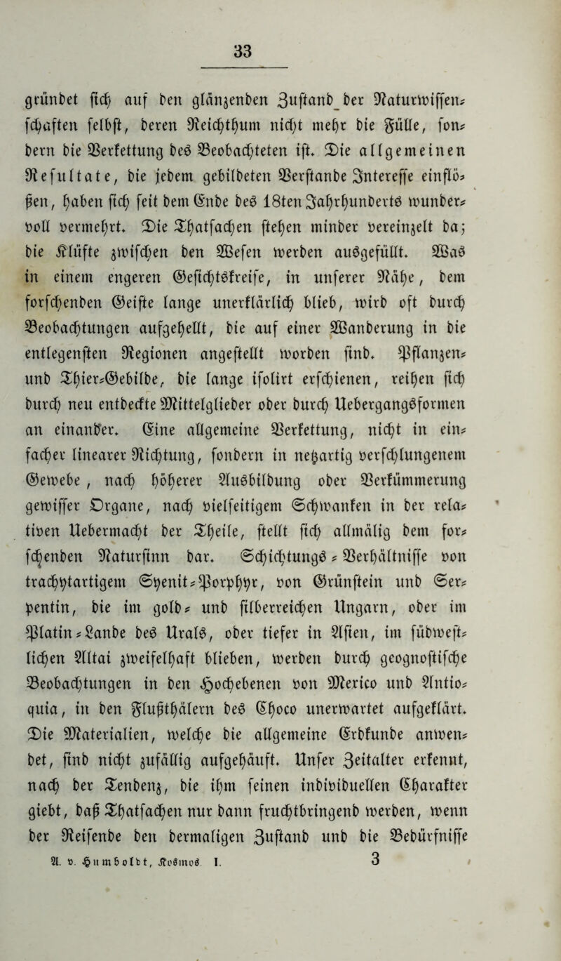 grüntet ficf) auf ten gtan^enten 3uftant_ter Vaturwiffen? fünften fefbft, teren 9?eicfytt)um nicf)t mehr tie güffe, fon? tern tie Verfettung te$ beobachteten ifL 2)ie a Hg ent einen Sftefuftate, tie jjetem gebilteten Verftante Sntereffe einflö* fen, f)äben ftch feit temQmte te$ 18ten3ahrf)untertö munter? oolf oermehrb 2)ie £f)atfacf;en fielen minter Oereinseft ta; tie stufte 3rt)ifd;en ten SBefen Werten auögefülfh V3aö in einem engeren ©eftcfüSfreife, in unferer Üftafye, tem forfcf)enten ©eifte fange unerflärlich blieb, Wirt oft turch beobachtungen aufgef)elft, tie auf einer VSanterung in tie entfegenften Legionen angeftefft worben fint* ^flanjen? unt tie fange ifofirt erfcfyienen, reifen ficf) burd) neu enttecfte SD^ittefgfieter oter burd) Uebergang$fonnen an einander* (Sine affgemeine Verfettung, nicht in ein? facber linearer Dichtung, fontern in neuartig oerfd)lungenem ©ewebe , nach höherer SfuSbiftung oter Verfümmerung gewiffer Drgane, nach oieffeitigem ©d)wanfen in ter refa? tioen Uebermad)t ter Xfycik, ftefft ftcf> affmalig tem for? fdjenben Vaturftnn bar* ©d)id)tung3 ? Verf)aftniffe oon trachhtartigem ©henit?sßorhhh*, *wn ©nmftein unt ©er? ipentin, tie im gofb? unt fifberreichen Ungarn, oter im *)3fatin ? £anbe be$ UrafS, oter tiefer in Slfteit, im fübweft? liehen Sfftai §Weifefi)aft blieben, werben turch geognoftifche beobachtungen in ten Hochebenen oon Mexico unt 2fntio? quia, in ten gfufthafern teö (S^oco unerwartet aufgeffärt* 2)ie Materialien, welche tie affgemeine ©rtfunte anwen? tet, fint nicht jufaffig aufgel)äufb Unfer 3eitafter erfennt, nach ter Senbenj, tie i()m feinen intioitueffen (Sharafter giebt, baf £f)atfad)en nur tann fruchtbringent werten, wenn ter C^eifente ten termafigen 3uftanb unt tie betürfniffe 21. £um£>oIbt, J?o8inoö I. 3