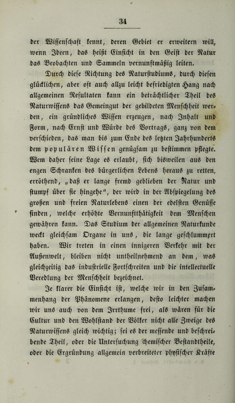 ber 2ßiffenfd;aft fennt, Deren ©ebiet er erweitern miü, menn 3been, ba6 fyeifit ©inftcht in ben ©eift ber 9?atur baö beobachten unb ©ammein oernunftmctfjig (eiten* £)urd) biefe Dichtung be3 9£aturftubium6, burd) biefen glüdlicpen, aber oft and) allzu leidet befriebigten £ang nach allgemeinen Dtefultaten fann ein beträchtlicher beS 9laturmiffen3 baö ©emeingut ber gebilbeten Sflenfchheit mer* ben, ein grünblicheö SBtffen erzeugen, nach Snhalt unb gorm, nad; ©rnft unb SBiirbe beö bortragö, ganz von bem verfchieben, ba3 man bi3 gum ©nbe beS lebten 3af)rhunbert$ bem populären Sßiffen genügfam $u beftimmen pflegte* 2ßem baher feine Sage e$ erlaubt, ftch biSmeilen au$ ben engen ©epranfen beS bürgerlichen Sebent herrtl^ 5U fetten, erröthenb, „bap er lange fremb geblieben ber 5ftatur unb ftumpf über fte htnge^e, ber mirb in ber Slbfpiegelung be£ großen unb freien 9?aturleben3 einen ber ebelften ©cnüffe 9 ftnbett, meld^e erhöhte bernunftthatigfeit bem bfenfehen gemühren fann. 2)aS ©tubium ber allgemeinen baturfunbe meeft gleichfam Organe in un3, bie lange gefcblummprt haben. 2öir treten in einen innigeren berfelm mit ber $lujjenmelt, bleiben nicht untbeilnehmenb an bem, ma6 gleichzeitig ba6 inbuftrielle gortfepreiten unb bte intellectuelle SSereblvtng ber 5D^enfdh^ctt bezeichnet. 3e flarer bie ©inftc^t ift, melche mir in ben 3ufam* menhang ber ^h^nomerie wl^ngen, befto leichter machen mir unS auch Don bem 3rrtl)ume frei , al$ mären für bie ©uftur unb ben SBoplftanb ber bölfer nicht alle Steige be$ SRaturmiffenS gleich michtigj fei e6 ber meffettbe unb befchreü benbe Speil, ober bte Unterfuchung chentifcher S3eftanbtb;etle, ober bie ©rgriinbung allgemein verbreiteter phpftfefmr Grafte