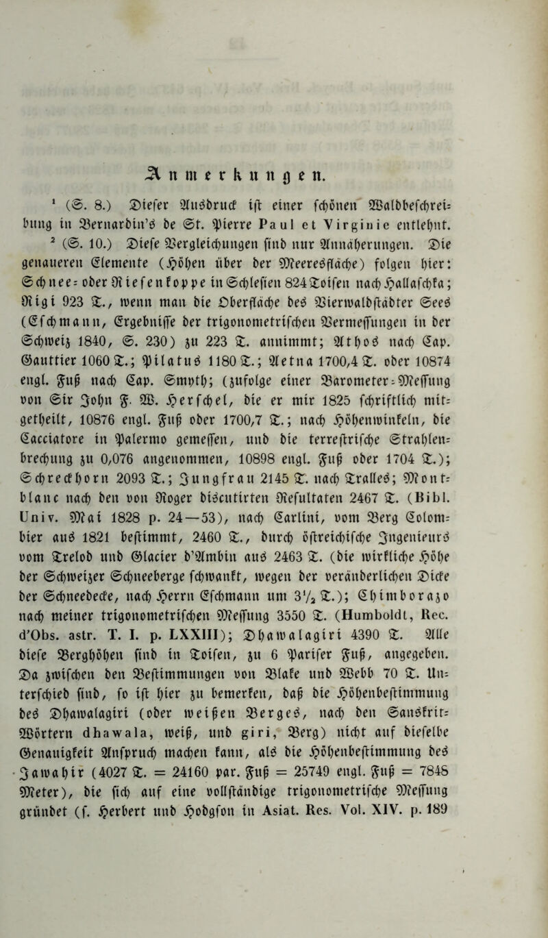 Ä n m e r k » n u e n. 1 (©. 8.) 2)tefer 9lu$brucf ift einer frönen 2BatbbefchreU billig in 33ernarbin’ä be ©t. Pierre Paul et Virginie entlehnt. 2 (©. 10.) ©tefe Vergleichungen ftttb nur Stnnähmmgen. 2)ie genaueren (Elemente (Jj>öi;en über ber VteereöflädK) folgen l)ter: ©chnee-- ober Oitefenfoppe tn©chlefieit 8242otfen nach£aUafd>fa; Oitgt 923 2., wenn man bte Oberfläche be$ Vierwatbfläbter ©ee$ ((Eichmann, (Ergebnifife ber trigonometrifchen Vernietungen in ber ©chweij 1840, ©. 230) 511 223 2. annimmt; $tho3 nach (Eap. ©auttter 1060Z4 ^Hlatuö 1180 2:.; Ofetna 1700,4 2. ober 10874 engl. $uf nach <2ap. ©mpth; (jufolge einer Varometer-Vteflfung oon ©tr 3ol)n 2B. £erfcbel, bte er mir 1825 fchriftlich mtt= getheilt, 10876 engl, gitf ober 1700,7 2.; nach Roheit wtnfeln, bte (Eacciatore in Palermo gemefen, utib bie terreftrifche ©tral)len= brechung ju 0,076 angenommen, 10898 engl. $uf ober 1704 2.); ©chrecfl)orn 2093 2.; Jungfrau 2145 2. nach 2ralle$; V?onf-- blaue nach ben oon Oioger btecutirten Otefultaten 2467 2. (Bibi. Univ. V?at 1828 p. 24—53), nach ©arlitti, vom Verg @olom= hier au$ 1821 beftimmt, 2460 2., burch öftreidnfehe Sngenteurä 00m 2relob unb ©lacter b’QImbin au£ 2463 2. (bie wirtliche £öl)e ber ©chweijer ©chiteeberge fchwanft, wegen ber oeränberlichen 2)tcfe ber ©ehneebeefe, nach Jjerrn (Efchmann uni 3‘/22.); ©htmborajo nach meiner trigonometrifchen Reifung 3550 2. (Humboldt, Rec. d’Obs. astr. T. I. p. LXXIII); £>hflwalagiri 4390 2. 2lUe biefe berghohen ftnb in 2oifeit, ju 6 ^parifer $uf, angegeben. 2)a swifeben ben Veftimmungen oon 33lafe unb SSebb 70 2. Utu terfchieb ftnb, fo tffc hier ju bemerken, baf bie jpöhenbeftimmung be$ ®h<Noalagtrt (ober weifen Vergeh, nach ben ©ait$frit= SBörtern dhawala, weif, unb giri, Verg) nicht auf biefelbe ©enauigfeit Olnfpruch machen fanit, al$ bie ^öhenbeftimmmtg be$ Sawahtr (4027 2. = 24160 par. $uf = 25749 engl, ftuf = 7848 ^Dieter), bie ftd> auf eine oollfiänbige trigonometrifche Vfeffnttg grünbet (f. Herbert unb £obgfon in Asiat. Res. Vol. XIV. p. 189