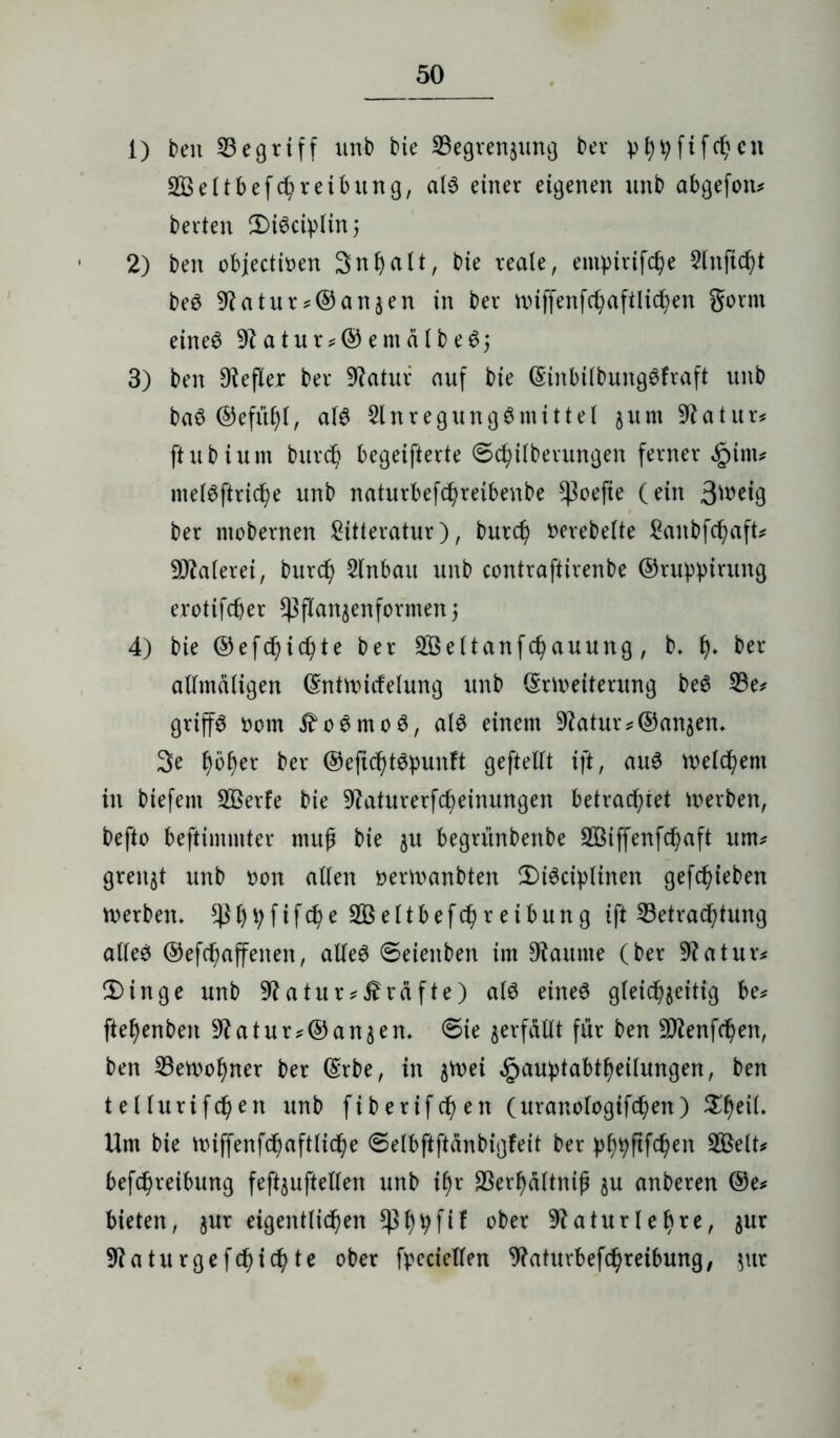 1) beit begriff unb bie Segvenjung ber phbfifchcn 2Öeltbefc^reibitng, al$ einer eigenen unb abgefon* betten 2)i6ciplin; 2) ben objectioen 3nt)alt, bie reale, entpitifche Slnjtt^t be6 9?atur*©anäen in ber nnffenfchaftlichen gornt eines 9?atur*©emälbeSj 3) ben Hefter ber 9?atur auf bie ©inbilbungSfraft unb ba$ ©efithl, als SlnregungSmittel $unt 9?atur* ftubiutn burd) begeifterte @c^ilberungen ferner £inu melSftriche unb naturbefc^reibenbe ^oefie (ein 3^eig bet mobernen ^itteratur), butd) gerebelte £anbfchaft* Malerei, burd) 2lnbait unb contraftirenbe ©ruppirung erotifcber ^flanjenformen) 4) bie ®efd)id)te ber 2Öettanfchauung, b* h* ber allmäligen ©ntmitfelung unb ©Weiterung beS 23e* griffe oom j^oSmoS, als einem Statur^©andern 3e t)of)ex ber ©eftchtSpunft geftellt ift, aus Welchem in biefent Sßerfe bie 9?aturerfcheinungen betrachtet Serben, befto beftimmter muß bie §u begn'inbenbe SÜÖiffenfchaft um# grenzt unb oon allen nermanbten 2)iSciplinen gefc^ieben werben. ettbefc^retbung ift ^Betrachtung alles ©efchaffenen, alles Seieitben im Raunte (ber 9?atur* Ü)inge unb 9?atur^räfte) als eines gleichzeitig be* ftehenben 9?atur*©an3en. 6ie verfällt für ben -Jflenfchen, ben Bewohner ber ©rbe, in $wei ^auptabtheilungen, ben tellurifchen unb fiberifdjen (uranologifbhen) %ty\L Um bie miffenfdhaftliche 6elbftftanbigfeit ber phhPWen befchreibung feftjuftellen unb ihr SBerhältnih ju anberen ©e* bieten, $ur eigentlichen $hhf^ °^er 9?aturlef)re, jur 9?aturgefchichte ober fpeciellen Waturbefchreibung, $itr