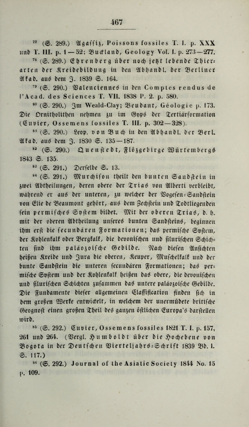 77 (0. 289.) Agaffij/ Poissons fossiles T. I. p. XXX unb T. III. p. 1—52; 23ucflanb, Geology Vol. I. p. 273—277. 78 (0. 289.) Crfyrenberg über noch jefct lebenbe £bier= arten ber Äreibebilbung in bett b I)« n b l. ber 23 er l in er 31 fab. aur bern 3- 1839 0. 164. 79 (0. 290.) Valencienner in ben Comptes rendus ile l’Acad. des Sciences T. VII. 1838 P. 2. p. 580. 80 (0.290.) 3m Weald-Clay; 33eubant, Geologie p. 173. Sie ürnitljolitljen nehmen 511 im ©ppr ber Sertidrformation (©noier, Össemens fossiles T. III. p. 302 — 328). 81 '(©. 290.) 2eop. non 33ud) in ben Abljanbl. ber 23erL 31 fab. and bem 3. 1830 0. 135 — 187. 82 (0.290.) & u e n ft e b t, jgebirge SBürtembergr 1843 0. 135. 83 (0. 291.) Serfelbe 0. 13. 84 (0. 291.) tD?ur$ifon t(>eüt ben bunten ©aubfiein in jwei Abteilungen/ bereit obere ber Sriar von Alberti verbleibt/ wäbreitb er aur ber unteren, 51t welcher ber Vogefen=©anbftetn von (Elte be 23eaumont gehört, aur bem ^ecbfteiu unb Sobtltegenbeit fein pemttfcber ©pftem bilbet. 9)ttt ber oberen Sriar, b. b. mit ber oberen Abteilung unfered bunten ©aitbfteinr, beginnen il)m er ft bie fecun baren Formationen; bar permtfdje ©»(lern, ber $ol)lenfalf ober 23ergfalf, bie beuonifcben unb ftlurifdjen ©cbid)= ten finb il)m paläojoifcbe ©ebilbe. Vad) biefen Anficbten beiden treibe unb 3ura bie oberen, -fteuper, Vctifcpelfalf unb ber bunte ©anbjiein bie unteren fecuitbären Formationen; bar per= mifcbe ©pftem utib ber Äol)lenfalf beiden bar obere, bie beoonifcben unb ftlurifcben ©cbicbten jufammen bar untere paläojoifcbe ©ebtlbe. Sie Futtbamente biefer allgemeinen (Slafftftcation ftnbeit ftcb in bem großen 2Berfe entwicfelt, in welchem ber unermübete britifd^e ©eognoft einen großen itbeil ber ganzen öftlicben (Europäer barftelfen wirb. 85 (0. 292.) (Euoier, Ossemens fossiles 1821 T. I. p. 157, 261 unb 264. (Vergl. $umb 01 bt über bie Hochebene oon Bogota in ber Seutfcben Vierteljabr$;©cbrift 1839 23b. 1. 0. 117.) 86 (©. 292.) Journal of the Asiatic Society 1844 No. 15 p. 109.