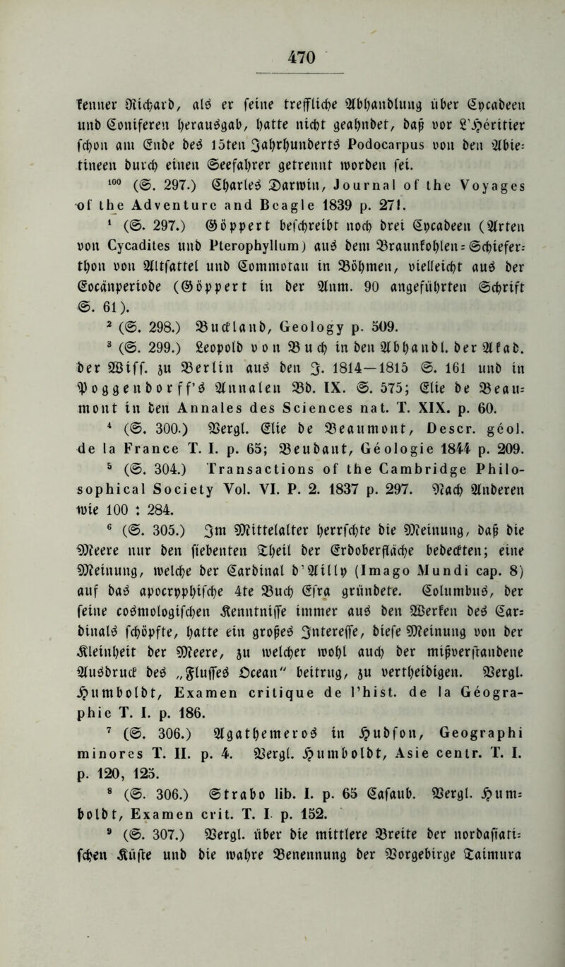 f erntet* Oiicharb, alö er feine treffliche 5lbhanblttug iiber §pcabeen unb Koniferen Iwrau^gab, batte nicht gealjnbet, bap vor 2’^eritier fchon am Snbe be$ löten 3ahrhunbert^ Podocarpus von ben 9lbie; tineen burch einen ©eefahrer getrennt tvorben fei. im ((g. 297.) (El)arle$ 3)arwin, Journal of the Voyages *of the Ad venture and Bcagle 1839 p. 271. 1 (©. 297.) ©öppert befcpreibt noch brei (Epcabeen (Wirten von Cycadites unb Pterophyllum) an3 bent 33raunfohlen = ©cbiefet*-- thon von 9tltfattel unb (Sontntotau in Böhmen, vielleicht au$ ber @ocänperiobe (©öppert in ber 5lnm. 90 angeführten ©chrift ©. 61). 2 (©. 298.) 93ucetaitb, Geology p. 509. 3 (©. 299.) Seopolb von 95 u ch in ben 9lbl)anbl. ber 5Hab. ber 2Biff. ju 93erlitt au$ ben 3. 1814—1815 ©. 161 unb in Roggen borff’$ 9tnnalen 93b. IX. ©. 575; @lie be 93 eau= mont in ben Annales des Sciences nat. T. XIX. p. 60. 4 (©. 300.) Vergl. @lie be 93eaumont, Descr. geol. de la France T. I. p. 65; 93eubant, Geologie 1844 p. 209. 5 (©. 304.) Transactions of the Cambridge Philo- sophical Society Vol. VI. P. 2. 1837 p. 297. Vach ülnberen ivie 100 : 284. G (©. 305.) 3ht Mittelalter fyerrfcbte bie Meinung, bafj bie Meere nur ben ftebenten £l)eil ber (Srboberfläche bebecften; eine Meinung, welche ber Qarbinal b’9tillp (Imago Mundi cap. 8) auf ba$ apocrpphifche 4te 93uch (5fra grünbete, (£olumbu$, ber feine coömologifchen äenntniffe immer au$ ben 9ßerfen be$ <5ar= biitaltf fchöpfte, lyatte ein großem 3ntereffe, biefe Meinung von ber Kleinheit ber Meere, 51t welcher wohl auch ber mijiverftanbene 9tu$brucf beö „$lulfe$ £>cean beitrug, su vertheibigen. Vergl. j?umbolbt, Examen critique de Phist. de la Geogra- phie T. I. p. 186. 7 (©. 306.) 2lgatl)emero$ in Jjubfon, Geographi minores T. II. p. 4. Vergl. £umbolbt, Asie centr. T. I. p. 120, 125. 8 (©. 306.) ©trabo lib. I. p. 65 Qiafaub. Vergl. J?um.- bolbt, Examen crit. T. I p. 152. 9 (©. 307.) Vergl. über bie mittlere 93reite ber norbaftati= fcpen Klüfte unb bie wahre Benennung ber Vorgebirge £atntura