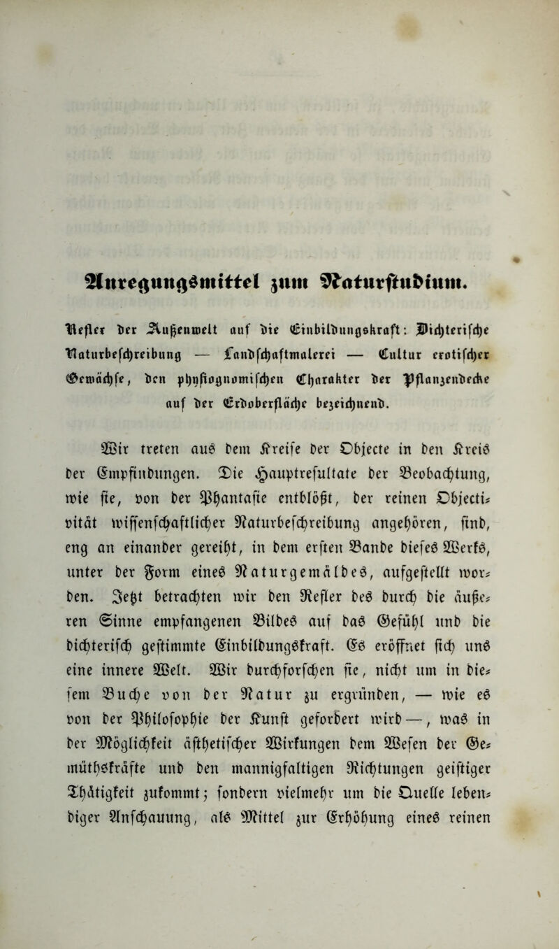 3(n?egungdmtttel jnm 9ittturftu&tum. BefUr Tier Jtu^niöeU auf V\e tötnbilbuiiflekraft: jDtdjterifdje Ytaturbefd)rnbung — |*anDfd)afttnaleret — €ultur crotifdjer ®croäd)fe, Dcu Charakter tier Pflait3entiffhe auf t»er €rDoberfläd)c btjeidjnfn^. 2öir treten aus Dem Greife Der Objecte in Den iheiS Der ©mpftnbungen. 2>ie ^auptrefuttate Der Beobachtung, tote fie, Don Der *ßhantafie entblößt, Der reinen Objecti* oitdt tDiffenfctjaftticher Daturbefchreibung angeboren, jtnb, eng an etnanDer gereift, in Dem erften BanDe biefeS 2ßerfS, unter Der gorm eines DaturgentdlbeS, aufgefteltt toor* Den. 3e£t betrachten toir Den Hefter DeS Durch Die dufje* ren €>inne empfangenen BübeS auf DaS ©efüt)t unD Die Dichterifch gestimmte (EinbitbungSfraft. ©S eröffnet ftch unS eine innere BSett. 2Bir Durchforfchen fte, nicht um in Die* fern Buche oon Der Datur $u ergutnDen, — toie eS Don Der ^h)iIofopb)ie Der ihm ft gefordert tvirD —, toaS in Der sJRogticf)feit dfthetifcher 3Birfungen Dem BSefen Der ©e* mütbsfrdfte unD Den mannigfaltigen Dichtungen geiftiger Xbdtigfeit gufommt j fonDern Diefmehr um Die Duette leben* Diger Slnfchauung, als bittet jur Erhöhung eines reinen