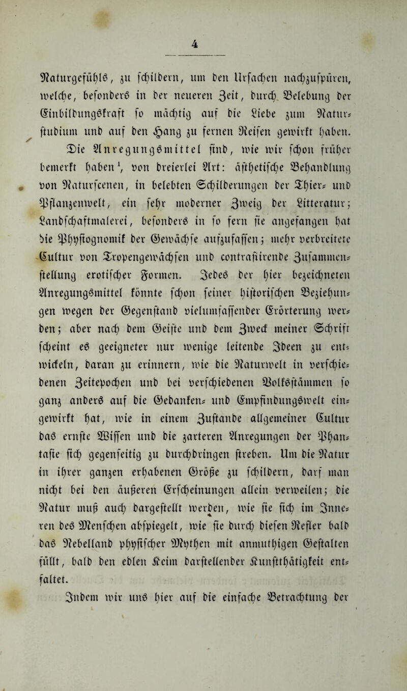 9?aturgcfüf)l6, §u fcfyitbern, um i)en Urfacheit nad^ufpüreit, melche, befonberö in ber neueren 3eit, burd). ^Belebung ber Einbilbungöfraft fo mächtig auf bie Siebe 511111 9?atur* fhibium unb auf ben §ang $u fernen Dteifett gemirft fyabett. 2)ie Anregungsmittel finb, mie mir fcfyoit früher bemerft traben1, oon breiertei Art: äftl)etifd;e SBeljanbluitg # oon -Dtaturfcenen, in belebten ©cfyilberungeit ber £l)ier* unD $ßflanjenmelt> ein fef)r moberner 3\vä$ ber Sitteratur; Sanbfdmftntalerei, befonberS in fo fern fie angefangen bat bie ^bpftognontif ber ©emäctyfe aufjufaffen ; mef)r oerbreitete Eultur oott Sropengemäcbfeit unb contrafiirenbe 3ufamnieiu fteltung erotifcber gönnen. 3ebeö ber t)ier be^eic^neten Anregungsmittel fonnte fdmn feiner biftorifcben 23e$iel)un* gen megen ber ©egenftanb oietumfaffenber Erörterung men ben; aber nad? bem ©eifte unb Dem 3^ed meiner ©cbrifr fcheint eS geeigneter nur menige leitenbe Sbeen $u eitu mitfein, baran $u erinnern, mie bie Dtaturmelt in oerfdj)ie* benen 3eileb0Cf}ett unb bei oerfcbiebeneit SBolfSftämraen fo ganj anberS auf bie ©ebaitfen* unb EmpfinbungSmelt ein* gemirft mie in einem 3ufian^e altgemeiner Eultur baS ernfte SBiffen unb bie marteren Anregungen ber ^f)an? tafie ftd? gegenfeitig $u burb^bringen ftrebert. Um bie Dcatur in if)rer ganzen erhabenen ©röße $u fchilbern, barf man nicf)t bei ben äußeren Erfcfyeinungen altein oermeilen; bie Dtatur muß aucf) bargefteltt merbeit, mie fie ftcty im 3mte* reit beö DJtenfcben abfpiegelt, mie fie burd) biefett Hefter halb baS Dtebellaitb pbpftfcher s3Jtytf)en mit anniutlfigen ©eftalten füllt, batb ben ebten Äeint barfteltenber ihmfttfyätigfeit ent* faltet. 3nbem mir uns l)ier auf bie einfache ^Betrachtung ber