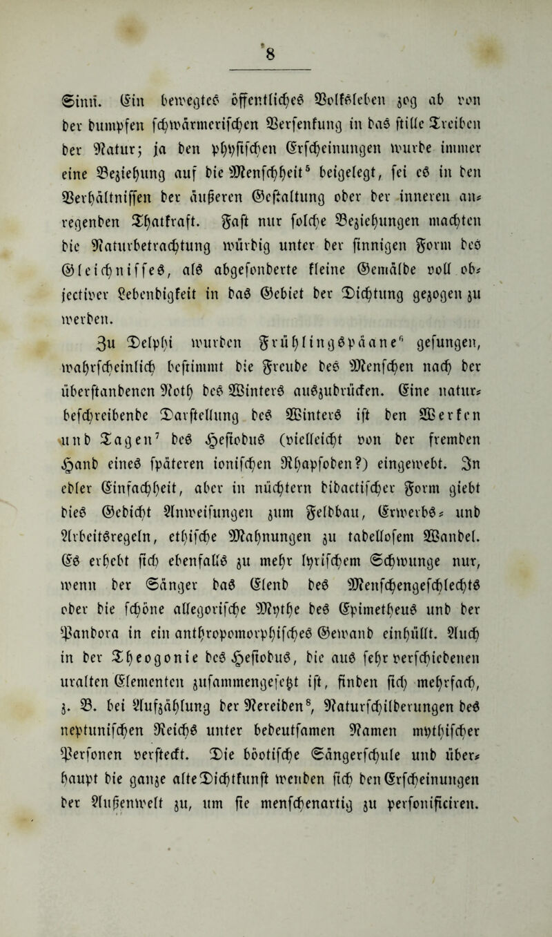 *8 Sinn, (Sin bewegtet öffentliche^ 93olföteben jog ab von ber bumpfen fd)wärmerifd)en SSerfenfung in bas ftitte Treiben ber Statur; ja ben pbtyjtfd)en ©rfdjeimtngen würbe immer eine 33e$iebung auf bie 9flenfcf)beit5 beigetegt, fei eö in ben 33erbältniffen ber äußeren ©eftattung ober ber inneren an* regenben ^atfraft. gaft nur folc^e ^iebungen machten bie 9iaturbetrad)tung würbig unter ber finnigen gönn bes ©teicfyniffeS, atö abgefonberte Heine ©ematbe vott ob* jectiver Sebenbigfeit in ba3 ©ebiet ber 2)id)tung gezogen ju werben* 3u 3)e(pbi würben grubtingSpaane6 gefungen, wafjrfcbeintic^ beftimmt bie greube bes sJftenfd)en nad) ber überftanbenen 9iotb be£ 2Öinter$ ausübenden. ©ine natur* befcfyretbenbe 2)arfteltung be£ SBinterS ift ben Üßerfcn atnb ^agen7 beS §ejtobuS (vielleicht von ber fremben §anb eine$ fpätcren ionifd)en 9t()apfoben?) eingewebt, 3n ebter (Einfachheit, aber in nüchtern bibactifc^er gorrn giebt bieS ©ebicht Slnweifungen §um getbbau, ©rwerbS* unb StvbeitSregetn, ett)ifd)e Mahnungen $u tabeltofem 2Banbe(. ©6 erbebt ftd) ebenfalls §u mehr Iprifdbem Schwünge nur, wenn ber Sänger baS ©tenb be6 9J?enfchengefcf)ted)t6 ober bie fchöne atfegorifd)e 93?^the be$ ©pimetbeuö unb ber *ßanbora in ein antbropomorpbifcheg ©ewanb einbütft. $lud) in ber ^h^oßonie bc6§eftobuö, bie au6 febr verfd)iebeiten uralten ©tementen gufammengefefct ift, finben ftd) mehrfach, j. 33. bei 3tuf$äbtung ber Treiben8, 9?aturfchi(betungen be$ neptunifd)en D^eicb^ unter bebeutfamen 9?amen mptbtfcber *Perfonen verfteeft. 2)ie böotifd)e Sängerfd)ute unb über* baupt bie ganje atte2)id)tfunft wenben ftd) ben©rfd)einungen ber ?lußenwett ju, um fte menfefienartig ju perfonificiren.