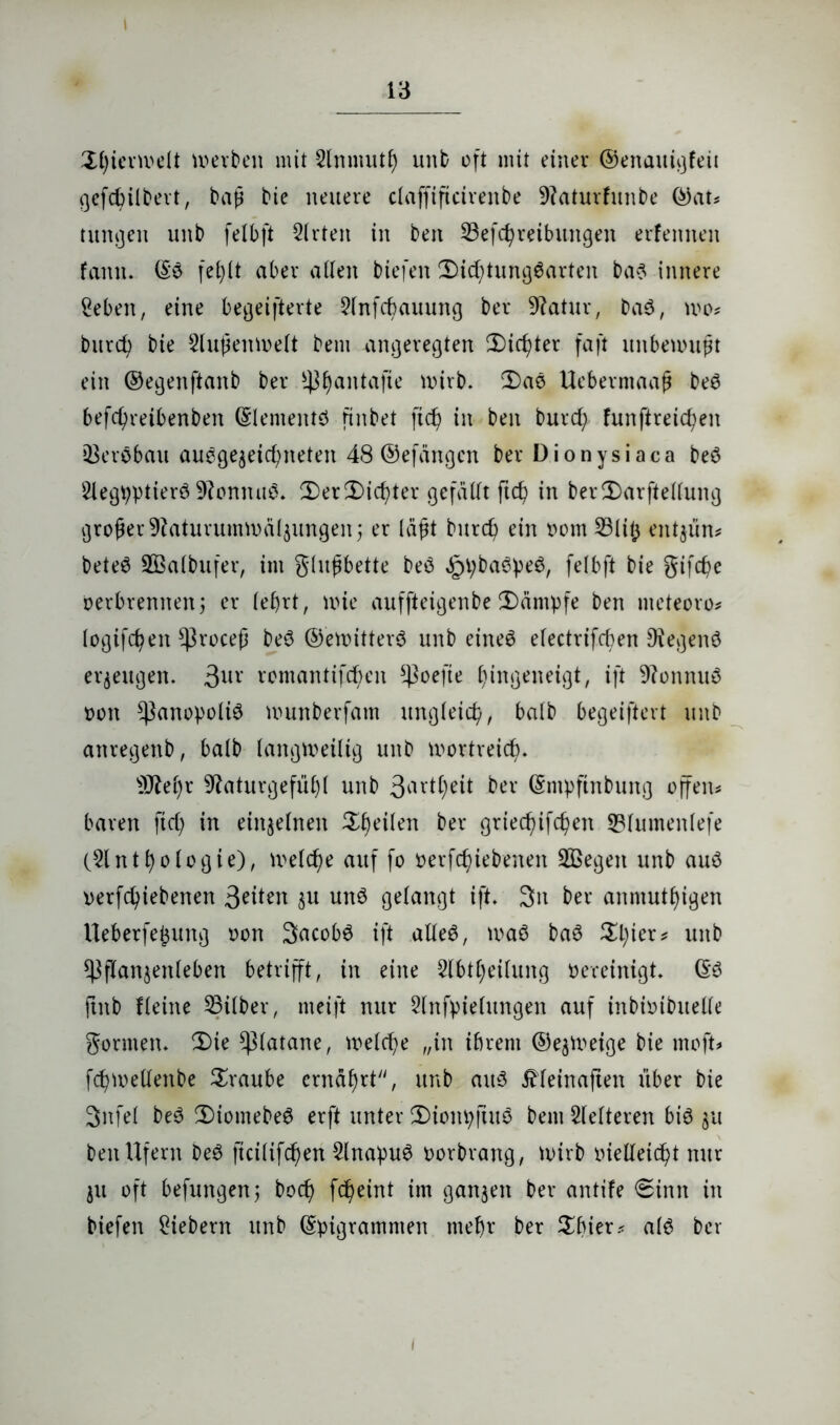 i Ütyierwelt werben mit 2lnmutf) unb oft mit einer ©enattigfeit gefcfyilbert, baß bie neuere claffificireitbe 9?aturfunbe ©at? tunken unb felbft Slrten in beit ^Betreibungen erlernten faitn. Eö fet;(t aber allen biefen 2>id;tung6arten bas innere geben, eine begeisterte 2lnfd)auuitg ber Statur, DaS, wo? bitrd) bie Außenwelt bem angeregten 3Did)ter faßt unbewußt ein ©egenftaitb ber ^^antafie wirb. 2)ae Ueberntaaß beS befd)reibenben Elements finbet ftcf) in beit burd; funftretcfyen tBeröbau auegegeic^neten 48 ©efangcn ber Dionysiaca beö glegpptierö 9?onnuS. 2)er£)id?ter gefällt ftd) in ber2)arftellung großer 9?aturummäl3ungen; er laßt burd) ein oorn 23lib entjün* beteS Sßalbufer, im glußbette beS ,£l;ba0pe$, felbft bie gifc^e Derbrennen 5 er lefyrt, nüe auffteigenbe Kämpfe ben nteteoro? logifdjeit Cßroceß beS ©ewitterS unb eines efectrifcben 9tegenö erzeugen. 3UV romantifbbeit ^ßoefte f)ingeneigt, ift 9?onnttS 001t $)3anopoliS wunberfam ungleich, halb begeiftert unb anregenb, halb langweilig unb wortreich s3Jiel)r 9?aturgefül)l unb 3art$eit ber Empfinbuttg offen? baren ftd) in einzelnen feilen ber griec^ifdjeit 23lumenlefe (2lntl)ologie), welche auf fo oerfd)iebeneit SBegeit unb aus oerfcfyiebenen 3eiteit 31t uns gelangt ift. 3n ber anmutigen Ueberfepung oon SacobS ift alles, was baS Spier? unb ^flanjenleben betrifft, in eine Slbtpeilung oereinigt. ES ftitb Heine Silber, nteift nur 2lnfpielungen auf inbiotbuelle gornten. 2)ie Platane, weld?e „in ibrent ©e^Weige bie moft? fcpwelleitbe Traube ernährt, unb aus üleinaften über bie 3nfel beS 5)iomebeS erft unter 2)iom;ftuS bem Heiteren bis 31t ben Ufern beS ficilifcfwn HnapuS oorbrang, wirb oielleicpt nur 31t oft befungenj bod) fepeint im gan3eit ber antife 6inn in biefen giebern unb Epigrammen mef)r ber Sbier? als ber 1