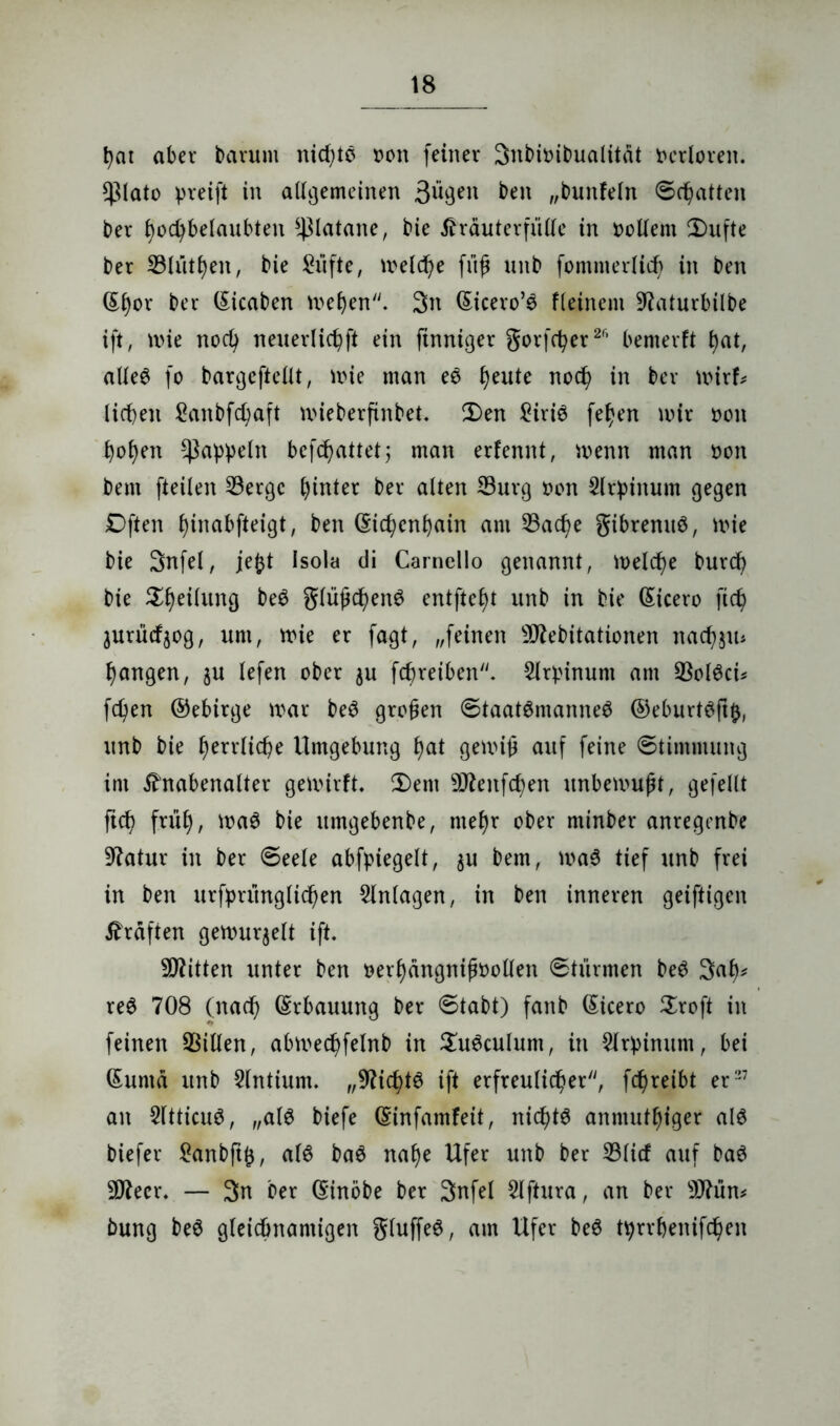 t)cu aber barum nid)tö »on feiner 3nbit>ibualitat Verloren. *ßlato pretft in allgemeinen ben „bunfeln Schatten ber bocfybelaubten Platane, bie Kräuterfülle in oollem 2)ufte ber 23lütben, bie £üfte, treidle fiift unb fommerlid) in ben (Eljor ber (Eicaben meben. 3n (Eicero’$ Keinem 97aturbilbe ift, mie nocfy neuerlicbft ein ftnniger gorfc^er2f’ bemerft bat, alles fo bargcftellt, mie man eS §eute nod) in ber wirf* licken Sanbfcbaft mieberfinbet. £)en £iris fe^en mir t>on hoben Rappeln befebattet; man erfennt, menn man üon bem fteilen 33erge hinter ber alten Burg non 2lr})inum gegen Dften fyinabfteigt, ben (Eichenhain am 23ad)e gibrenuö, mie bie 3nfel, je£t Isola di Camcllo genannt, melcbe burd) bie ^l)eilung beö glüßöbenS entfielt unb in bie (Eicero ftd> jurücf$og, um, mie er fagt, „feinen sD7ebitationen nad^in fangen, $u lefen ober $u fcfjreiben. $lrpinum am ÜBolSci* fcfyen ©ebirge mar beS großen Staatsmannes ©eburtSftfc, unb bie f)errlicf)e Umgebung l)at gemiü auf feine Stimmung im Knabenalter gemirft* £)ent DKenfc^en unbemuft, gefeilt ftd? früh, maS bie itmgebenbe, mef)r ober rninber anregenbe Statur in ber Seele abfpiegelt, $u bem, maS tief unb frei in ben urfprunglic^en Anlagen, in ben inneren geiftigen Kräften gemurmelt ift. Bitten unter ben oerbängnifmollen Stürmen beS 3ab* reS 708 (nad) (Erbauung ber Stabt) fanb (Eicero $roft in feinen Villen, abmed)felnb in £uSculum, in Sirbinum, bei (Eumä unb Slntium. „Nichts ift erfreulicher'', fc^reibt er27 an 2ltticuS, „als biefe (Einfamfeit, nichts anmutbiger als biefer £anbftfc, als baS nabe Ufer unb ber 23licf auf baS 5D7ecr. — 3n ber CEirtöbe ber 3nfel $lftura, an ber s)J?ün* bung beS gleichnamigen gluffeS, am Ufer beS t^rrbenifc^en