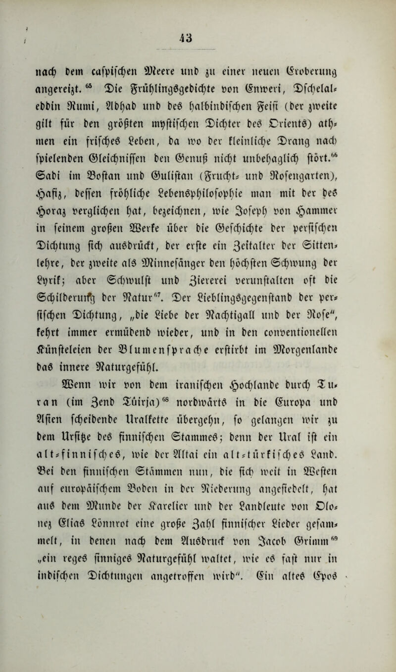 i nacß Dem cafpifd)en 9)leere uttD 511 einer neuen ©roberung ungereimt.65 Sie grüf)ling$gebid)te oon ©nmeri, Sfd>elaU ebbin SRumi, 2lbf)ab unb be$ ()albinbif<f>en geift (ber jmeite gilt für ben größten mpftifd)en CDic^ter beö DrientS) atf)? men ein frifd)e$ £eben, ba mo ber fleinlicfye Srang nad) fpielenben ©leicbniffen ben ©enuß nid)t unbefyaglid) ftört.66 ©abi im Loftan unb ©uliftan (grudd? unb 9?ofengarten), ^afij, bcffen fröf)lid)e £eben3pf)iIofop£)ie man mit ber be$ Jporaj oerglid^en f)at, be$eid)nen, n>ie 3ofept) oon Jammer in feinem großen SÖerfe über bie ©efcßicfde ber perftfcfyen Sid)tung ftct) au6brüdt, ber erfte ein Selter ber ©itten* lel)re, ber jmeite als sDUnrtefänger ben tjöcfyften ©cfymung ber £prif; aber ©dntuilft unb 3i^™i »erunftalten oft bie ©cfiilberurfg ber 9?atur6\ T)er 2iebling$gegenftanb ber per? ftfd)en Sidftung, „bie 2iebe ber 9?ad)tigall unb ber 9?ofe, fef)rt immer erntübenb mieber, unb in ben coivoentionellen tfünfteleien ber 231untenfprad)e erftirbt im sD?orgenlanbe baö innere 9?aturgefüßL 2ßenn mir oon bem iranifdmn ^odüanbe burcb S u* ran (im 3^nb Süirja)68 norbmärt# in bie ©uropa unb Elften fc^eibenbe Uralfette übergefjn, fo gelangen mir $u bem Urftfce be6 ftnnifcßeit ©tammeS; benn ber Ural ift ein alt*finnifd?e$, mie ber 2fltai ein alt?türfifd)e$ £anb. 33ei ben finnifcßen ©tammen nun, bie ftcb mcit in Sßeften auf europäifcbem 33obcn in ber 9iiebeutng angefiebelt, [)at au$ bem sJJhtnbe ber Karelier unb ber 2anbleute oon Dlo? nej ©Iia6 Sömtrot eine große 3«^ ftnnifcber lieber gefam? melt, in benen nad? bem Sluöbntd oon Sacob ©rimm69 „ein rege$ ftnnigcS 9?aturgefüb( maltet, mie e$ faft nur in inbifd)en 'Sichtungen angetroffen mirb. ©in altee ©poö