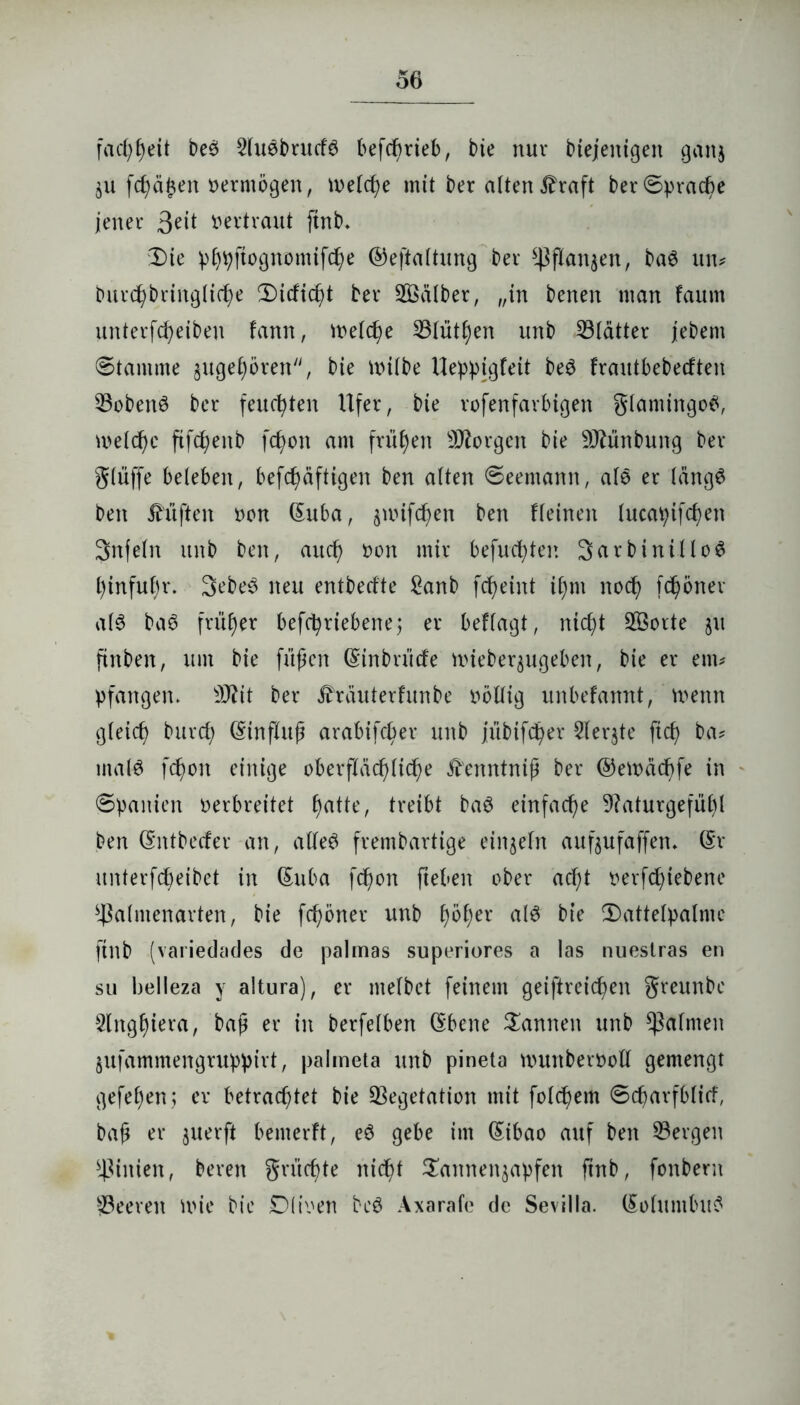 fadjtyeit beS SluSbrucfS befdmeb, bte nur biejenigen gattj $u fdj)äj$en vermögen, meld^e mit ber alten £raft ber Sprache jener 3e^ vertraut ftnb. Die phpftognomtfche ©eftaltung ber ^ßanjen, baS un* burchbringlidje CDtcftc^t ber Kälber, „in benen man faum unterfc^eiben fann, Welche Vlüthen unb Vlätter jebem Stamme $ugel)ören, bie milbe Ueppigfeit beS frautbebedten Vobenö ber feuchten Ufer, bie rofenfarbigen SlamingoS, meld)e ftfc^enb fd>on am frühen borgen bie Sftünbung ber glüffe beleben, befcf)dftigen ben alten Seemann, alö er längs ben Jh’iften non (Suba, äuufcfjen ben flehten lucai;ifcf)en Snfeln unb ben, auch non mir befugter. SarbinilloS l)infuf)r. 3ebeS neu entbedte £anb fc^eint if)m noch fc^öner als baS früher befchrtebene; er beffagt, nicht SBorte ju ftnben, um bie fußen (Sinbrüde nnebequgeben, bie er ern* pfangen. 2Äit ber ihäuterfunbe nbllig unbefannt, wenn gleich burd; (Stnfluß arabifcßer unb jübtfcfyer 2ler$te ftcß ba* tnalS fd)on einige oberflächliche Ä'enntniß ber ©ewächfe in Spanien oerbreitet hatte, treibt baS einfache 9?aturgefül)l ben (Sntbeder an, alles frembartige einzeln aufoufaffen* (Sr unterfdßeibet in (Suba fcßon fteben ober ad;t nerfd)tebene Valmenarten, bie fchöner unb l)5f)er als bte Dattelpalme ftnb (variedades de palmas superiores a las nueslras en su belleza y altura), er melbet feinem geistreichen greunbe Slng^iera, baß er in berfelben (Ebene Dannen unb Halmen jufammengruppirt, palmeta unb pineta munberooll gemengt gefehen; er betrachtet bie Vegetation mit folcßem Scßarfblid, baß er juerft bemerft, eS gebe im (Eibao auf ben Vergen Linien, beren gntcßte nicht Dannen^apfen ftnb, fonbern Veeren wie bie Oliven beS Axarafe de Sevilla. (SoluntbuS