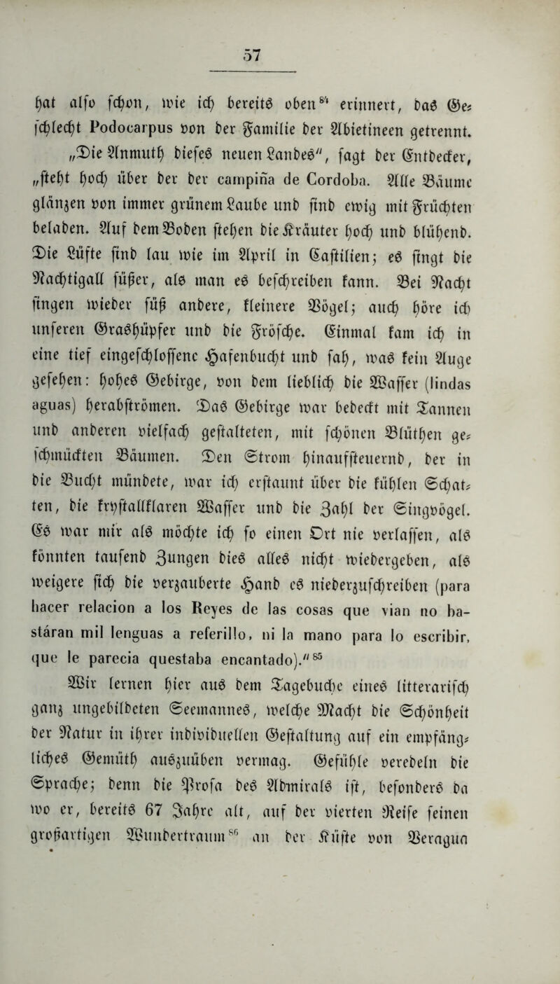 £)at alfo fc^on, mie id) bereite üben6'1 erinnert, baS ©e* fc^Iec^t Podocarpus »on ber gamilie ber Slbietineen getrennt. „2)ie 3fnmuti) btefeö neuen £anbeS, fagt ber ©ntbecfer, 1)0d) über ber ber cainpina de Cordoba. 2We 33aumc glänzen oon immer grünem £aube unb ftnb emig mit grüßten belaben. 2luf bem33oben fielen bie trauter £)od) unb blüßenb. 2)ie Süfte ftnb lau mie im Slpril in ©qftilien; eS fingt bie 9?ad)tigall füßer, als man eS betreiben fann. 23ei 9?ac^t fingen lieber füg anbere, Heinere «Bögelj aucp f)öre icf> unferen ©raSfjüpfer unb bie grofdjc. ©inmal fam ic§ in eine tief eingefcßloffenc £afenbucf)t unb fal), ma$ fein Sluge gefeiert: l)of)e6 ©ebirge, tum bem lieblicf) bie SBaffer (lindas aguas) berabftrömen. cDaS ©ebirge mar bebecft mit Sannen unb anberen uielfacf) gefalteten, mit frönen 33füt^en ge, fdjmütften Daumen. 2>en ©trom finauffteuernb, ber in bie 23ud)t münbete, mar icf; erftaunt über bie füllen ©cf;at, ten, bie frpftallflaren Sßaffer unb bie 3al)l ber Singvögel, ©e mar mir als möchte idj> fo einen 0rt nie mlaffen, als fönnten taufenb 3ungen bieS alles nidßt mtebergeben, als meigere ftd? bie »eqauberte £anb eS nieber$ufcf>reiben (para hacer relacion a los Reyes de las cosas que vian no ba- stäran mil lenguas a referillo, ni la mano para Io escribir, que le parecia questaba encantado).85 2Öir lernen fjier aus bem Sagebucbe eines litterarifcp gan^ ungebilbeten (Seemannes, melcf)e 9J?acf;t bie ©cf)önf)eit ber Statur in ifjrer inbmibuellen ©eftaltung auf ein empfang, liefet ©ernütf auS$uüben mittag, ©efüfjle mebeln bie ©praepej benn bie $xo\a beS SlbmiralS ift, befonberS ba mo er, bereits 67 Jafyre alt, auf ber vierten $eife feinen großartigen ®unbertraums| an ber füfte oon QSeragua