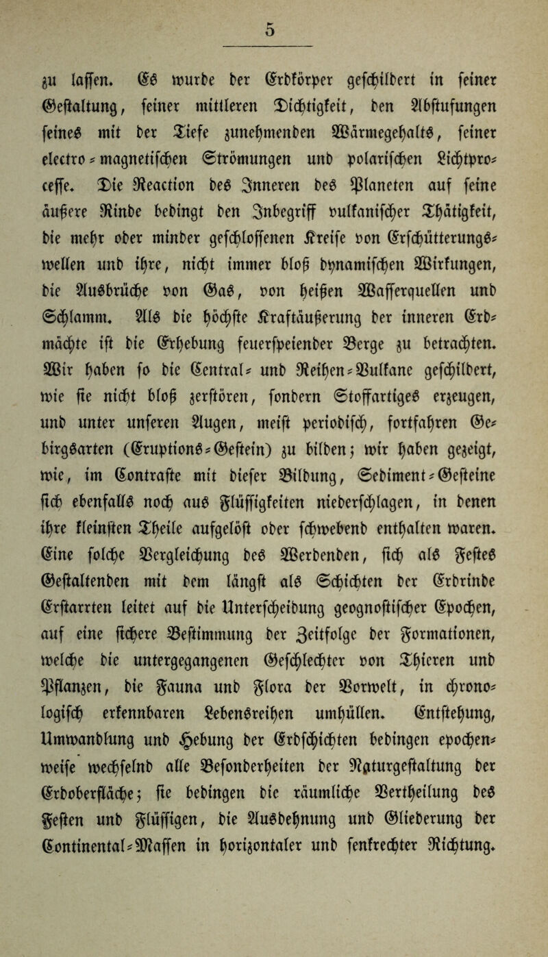au laffen* würbe ber (Srbförper gefcßilbert in feiner ®eftaltung, feiner mittleren 3)icßtigfett, ben 2lbftufungen feinet mit ber Ziefe auneßmenben VBärmegeßaltS, feiner electro * magnetifcßen Strömungen unb polarifcßen Sichre* ceffe* X>ie Oteaction beS 3nneren beS Planeten auf feine dunere $inbe bebingt ben Inbegriff oulfanifcßer ^atigfeit, bie met)r ober minber gefcßloffenen Greife oon (Srfd^ütterungö^ weiten unb ifjre, nid^t immer bloß btynamifeßen SBitfungen, bie 2luSbrücße oon ®aS, oon beißen VBafferquellen unb Schlamm* 2llS bie ßö<hfte tfraftaußerung ber inneren (Srb* machte ift bie (Erhebung feuerfretenber Verge $u betrauten. V3tr b^en fo bie Zentral* unb Meißen^Vulfane gefcßilbert, wie fte nicht bloß aerftören, fonbern StoffartigeS erzeugen, unb unter unferen 2lugen, meift benobifch, fortfaßren ®e* btrgSarten (®rubtionS*®eftein) au bilben; wir b^ben geaeigt, wie, im (Sontrafte mit biefer Vilbitng, Sebiment*®efteine jtob ebenfalls noch aus gliiffigfeiten nieberfd^Iagen, in benen ihre fleinften Sßetle aufgelöft ober febwebenb enthalten waren* (Sine folcßc Vergleichung beS V$erbenben, ftch als gefteS ®eftaltenben mit bem längft als Schichten ber (Srbrtnbe (Srftarrten leitet auf bie Unterf<heibung geognoftifcher Epochen, auf eine ftchere Vefttmmung ber 3?itfolge ber gormationen, welche bie untergegangenen ®ef<ßlechter oon Sßieren unb Vflanaen, bie gauna unb glora ber Vorwelt, in <ßrono* logifch erfennbaren gebenSreiben umhüllen. (Sntftebung, Umwanblung unb Hebung ber (Srbfd^ichten bebingen eboeßen* weife wecßfelnb alle Vefonberbeiten ber 9?aturgeftaltung ber (^tboberfHäcße$ fte bebingen bie räumliche Verkeilung beS geften unb glüfftgen, bie SluSbeßnung unb ®tieberung ber ßontinental^affen in bwaontaler unb fenfreeßter ^tießtung.