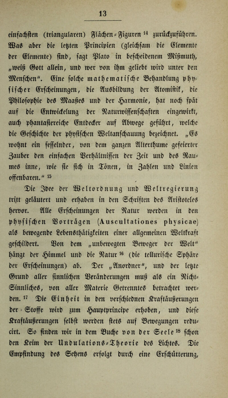 einfachen (triangulären) giadjen*giguren 14 zutucfzufüljren. 2BaS aber bte testen $rinctpten (gletdjfant bie (Elemente ber (Elemente) ftnb, fagt *piato in befd)eibenem 9D?ifjmutt), „Wetf ®ott allein, unb wer oon tf)m geliebt wirb unter ben 9Jtatfdben. (£ine foldje matfyematifcfie Befyanbfung pl)p* fifcper (grfdjetnungen, bie 2lu$btlbung ber Sltomiitif, bte $f)tlofopfyie beö 9ttaafje$ unb ber Harmonie, I)at ttodj fpät auf bie ©ntwicfelung ber 9?aturwiffenfd)aften eingewirft, aucp p^antafteretc^e ©ntbecfer auf Slbwege geführt, welche bie ©efcpicpte ber pf)pftfd)en 2Beltanfd)auung bezeichnet „(£$ wopnt ein fejfelnber, tunt bern ganzen 2lltertf)ume gefeierter 3auber ben einfachen Berfydltniffen ber Seit unb be8 $au* meö tnne, wie fte ftdp in Sötten, in 3a^en unb Sinien offenbaren. 15 2)ie 3bee ber Seltorbnung unb 9Beltregierung tritt gelautert unb ergaben in ben ©cpriften beS 2lriftotele3 fyeroor. 2ltfe (Srfcpetnungen ber 9ktur werben in beit pfjpftfcpen Vertragen (Auscultationes physicae) als bewegenbe £eben$tljätigfetten einer allgemeinen 2ßeltfraft gefcptlbert Bon bem „unbewegten Beweger ber 2ßelt f)ängt ber ^tmntel unb ^atur16 (bte tellurifche ©pl)äre ber (£rfd)einungett) ab. £)er „2lnorbner, unb ber leßte ®runb aller ftnnlt^en Beranberungett muß al$ ein Btd)t* ©innltd)e0, oon aller Materie (Getrenntes betrachtet wer* ben.17 2)te (Einheit in ben »erfeptebnen $raftäuj*erungert ber ©toffe wirb zunt «gtauptprincipe erhoben, unb biefe Jfraftäuferungen felbft werben ftets auf Bewegungen rebu* ritt ©o ftnben wir in bem Budje oon ber ©eele18 fepon ben £etm ber UnbulationS*Sl)eorie beS gidjteS. 2)ie (Smpftnbung be$ ©epenS erfolgt burd) eine (Srfcpütterung,