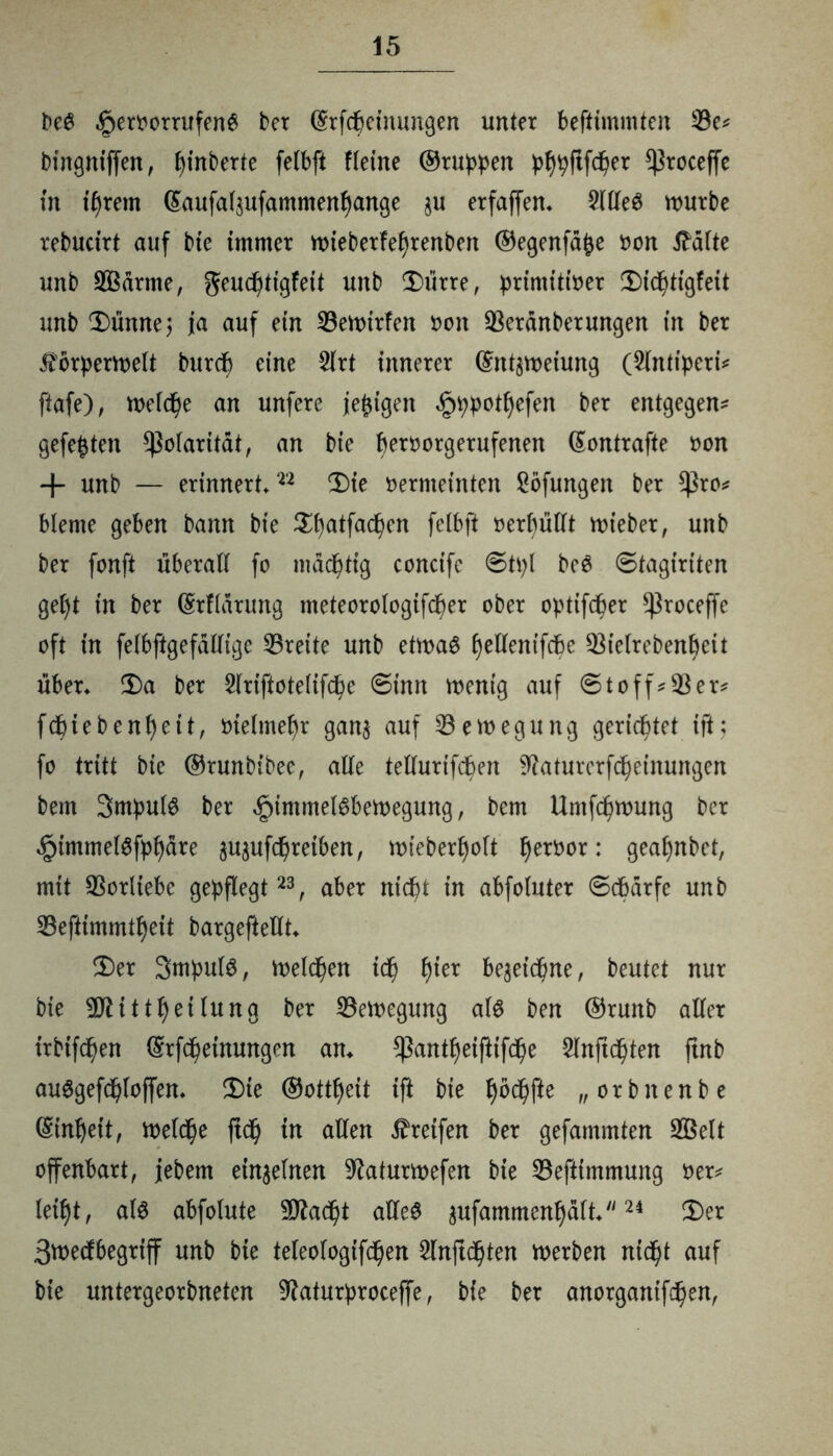 fee$ ^ert'orrufen^ ber @rfcbeinungen unter beftimmten 33e* bingniffen, pinberte felbft fletne ©ruppen pfypftfdper ^roceffe in iljrem ßaufafjufammenfyange $u erfaßen* 2(lle3 mürbe rebudrt auf bie immer mieberfefyrenben ©egenfd&e oon tfdlte unb 333drme, geucfitigfett unb Dürre, primitfoer Dtdf)tigfeit unb Dünne; ja auf ein 33emirfen oon 33erdnberungen in ber Äorpermelt burcf) eine 3lrt innerer ©nt^meiung (Slmiperi* ftafe), meiere an unfere jefctgen §ppotl)efen ber entgegen* gefegten ^olaritdt, an bie beroorgerufenen ©ontrafte oon + unb — erinnert»22 Die oermeinten Söfungen ber $ro* bleme geben bann bie Dfyatfacpen felbft oerfmllt mteber, unb ber fonft überall fo mastig concife ©tpl be6 ©tagirtten gef)t in ber ©tfldrung meteorologifcfjer ober optifeber ^roceffe oft in felbftgefallige 33rette unb etmaS fyellentfcbe 33ielrebenbcit über» Da ber 2lriftotelifcbe ©imt mentg auf ©t off * 33 er# fdbiebenfyeit, otelmepr ganj auf 33ett>egung gerichtet tft; fo tritt bie ©runbtbec, alle tellurifdben s3?aturerfcbeinungen bem Smpulö ber ,§)immel6bemegung, bem Umformung ber dptmmelSfpfyare jujufebretben, mieber£)olt f>eröor: geafynbct, mit Vorliebe gepflegt23, aber niept in abfoluter ©ebarfe unb 33eftimmtf)eit bargefteUt» Der Srnpufö, melden id) f)ier begeid^ne, beutet nur bie 9Jlittl)eilung ber 33emegung al$ ben ©runb aller irbtfcfjen ©Meinungen an» ^antfyeiftifcpe 2lnftd)ten ftnb auSgefdjloffen» Die ©ottfyett ift bie ^öd^fte „orbitenbe ©inljeit, meld)e ftd^ in allen Greifen ber gefammten 3ßelt offenbart, jebem einzelnen 9baturmefen bie 33eftimmung oer* leib)t, als abfolute 9Äac^t alleö 3ufammenl)dft»24 Der ßmedbegriff unb bie teleologifd)en Slnftdjten merben nid^t auf bie untergeorbneten ^aturproceffe, bie ber anorgantf^en,