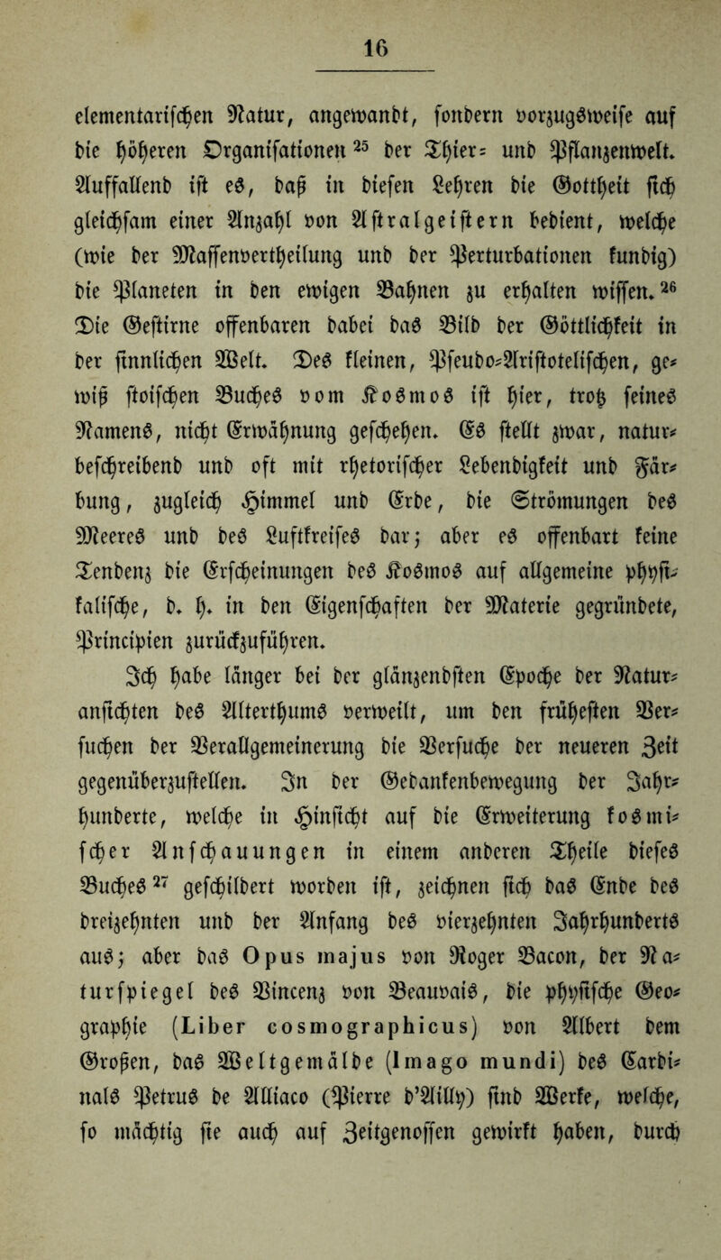 elententarifdjen 9?atur, angetoanbt, fottbent uorjugätueife auf bte leeren Drganifationen25 ber $l)ter= unb $flan$emoelt* Sluffallenb ift e«, baß in btefen Serien bte ©ottfjeit ftd) gleicbfam einer 2ltt$af)l oon 2lftralgeiftern bebient, iuelc^e (tx>ie ber 9flaffem>ertl)etlung unb ber ^erturbattonen funbig) bie Planeten in ben evoigen Vasten §u erhalten miffen*26 Die ©eftirne offenbaren babei baS 33üb ber ®öttlid)feit in ber ftnnlidj)en V3elt* De£ fleinen, ^feubo^lriftotelifdjen, ge* miß ftoifd)en VudßeS oom $oSnto$ ift f)ier, tro(j feinet %lamen£, ntcf>t (Smatynung gefc^e^en. (§3 ftellt smar, natura befdßretbenb unb oft mit rfyetorifcfjer Sebenbigfeit unb gär* bung, äugletdß §immel unb ©rbe, bte 6trömungen beS 9Jteere$ unb beö 2uftfreife$ bar; aber eö offenbart feine $enben$ bie ©rfcßeinungen be6 £oSmo3 auf allgemeine pf)tyfL faltfd)e, b, f)* in ben (Sigenfc^aften ber Materie gegriinbete, *ßrtnctpien surücf$ufüf)im 3$ ^)abe langer bei ber glän^enbften (Spoc^>e ber Statur* anftd)ten be6 5lltertljum0 oermeilt, um ben früfyeften Ver* fuc^en ber Verallgemeinerung bie Verfuge ber neueren 3^1 gegenüberpftellem 3n ber ©ebanfenbemegung ber 3al)r* l)unberte, meldße in <£>in(td)t auf bie ©Weiterung foSrni* fcfjer 2lnfcf>auungen in einem anberen Steile biefeö Vucbe$27 geföbilbert morbett ift, seidenen ftd? ba$ ©nbe be$ bre^efjnten unb ber Anfang beö t>ierge£)nten 3aI)rf)unbertS auS; aber ba$ Opus inajus oon Dioger Vacon, ber 9Ja* turfpiegel be$ Vincenj oon VeauoatS, bte pl)i;ftfcf)e ©eo* grapbte (Liber cosmographicus) oon 5llbert bem ©roßen, ba£ VBeltg ent albe (Imago mundi) be$ ©arbi* nal$ betrug be 2llltaco (^terre b’^ltlty) ftnb SBerfe, melcße, fo mastig fte and) auf 3^3enoffen gemirft fabelt, bureb