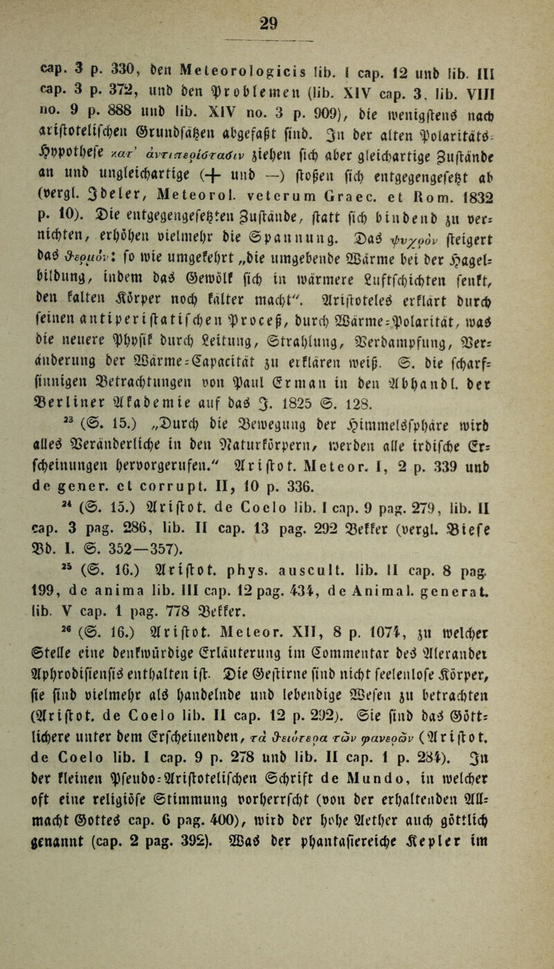 cap. 3 p. 330, ben Meleorologicis lib. { cap. 12 unb lib. III cap. 3 p. 372, unb beit Problemen (lib. XIVr cap. 3. lib. VIII no. 9 p. 888 unb lib. XIV no. 3 p. 909), bie wenigflend nach artflofelifchen @runbfä£en abgefafit finb. 3u ber alten ^olaritätb j5ppothe|e y.ar avntiepiöTcuSiv stehen fich aber gleichartige jhtftänbe an unb ungleichartige (-J- unb —) ftopen fich entgegengefefct ab (bergl. 3beler, Meteorol. veterum Graec. et Rom. 1832 p. 10). Die entgegengefefcten £uflänbe, flatt fich binbenb ju Der* nichten, erhoben vielmehr bie Spannung. Da$ yv/o6v fteigert ba^ d'eouov: fo mte umgefehrt „bie umgebenbe OBärme bei ber £ageU bilbung, inbem ba3 ©ewölf fich in wärmere Suftfchichten fenft, ben falten Körper noch fälter macht. Olrifioteleä erflärt burch feinen anttperifiatifchen^rocep, burci> OBärnte--Polarität, wa$ bie neuere «Phbfif burch Leitung, Strahlung, Berbampfung, Ber= änberung ber 2Bärme = @apacität 511 etflärett weijj. S. bie fcharf= finnigen Betrachtungen non OJaul er nt an tu ben 01 b ha n bl. ber Berliner Olfabentte auf ba$ 3. 1825 S. 128. 23 (S. 15.) „Durch bie Bewegung ber jpimmeläfphäre wirb aüe$ Beräitberliche in ben Baturförpern, werben alle trbifche Er= fcheinungen hentorgerufeu. 01 ri(tot. Meteor. I, 2 p. 339 unb de gener. et corrupt. II, 10 p. 336. 24 (S. 15.) OIrtflot. de Coclo lib. I cap. 9 pag. 279, lib. II cap. 3 pag. 286, lib. II cap. 13 pag. 292 Beffer (vergl. Biefe Bb. 1. S. 352—357). 25 (S. 16.) Olrijlot. phys. au sc ult. lib. II cap. 8 pag. 199, de anima lib. III cap. 12 pag. 434, de Animal, generat. lib. V cap. 1 pag. 778 Beffer. 26 (©. 16.) 01 riflot. Meteor. XII, 8 p. 1074, jtt welcher ©teile eine benfwurbtge Erläuterung int Eommentar bed Olleranbet Olphrobifienfid enthalten ifl. Die ©eilirite finb nicht feelenlofe Körper, fie finb ntelmehr atd hanbelnbe unb lebeitbige ODefen 51t betrachten (Olriftot. de Coelo lib. II cap. 12 p. 292). ©ie finb ba$ ©öft= liefere unter bem Erfcbeitteuben, ra d'eiureoa rav tpavsoav ( Ol r t ft 0 t. de Coelo lib. 1 cap. 9 p. 278 unb lib. II cap. 1 p. 284). 311 ber flehten <pfeubo-'OIri(lotelifcben Schrift de Mundo, in welcher oft eine reltgiöfe Stimmung porljerrfcht (non ber erhaltenben 0111= macht ©otte$ cap. C pag. 400), wirb ber hebe Olether auch göttlich genannt (cap. 2 pag. 392). OBad ber phantafiereiche Kepler im