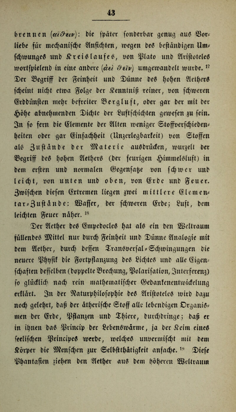 brennen (ai&eiv): bie fpäter fonberbar genug aus SSot* liebe für me$anifd)e 2lnfid)ten, wegen beS beftänbigen Um* fdjwungeS unb Kreislaufes, non *)3lato unb 2lriftoteleS wortfpielenb in eine anbere [äst freivj umgewanbelt würbe.17 Der begriff ber geinljeit unb Dünne beS f)oljen 2letljetS fdjeint nid)t etwa golge ber Kenntnifj reiner, non fetteren (Srbbünften mel)r befreiter S3ergluft, ober gar ber mit bet |>bl)e abnel)menben Dichte ber £uftfd)id)ten gewefen ju fein, 3n fo fern bie (Elemente ber Sitten weniger Stoffnerfdjieben* feiten ober gar ($:tnfad)f)eit (Unjerlegbarfeit) non Stoffen als 3uf*ättbe ber Materie auSbtücfen, wurzelt ber begriff beS Ijoljen Siegers (ber feurigen ^immelsluft) in bem erften unb normalen ©egenfafce non fdjtner unb leicht, non unten unb oben, non (Srbc unb geuer. 3wtf^en biefen Extremen liegen jtnei mittlere (Siemens tur*3uftanbe: SOSaffer, ber ferneren (Srbej £uft, bem leisten geuer na^er. 18 Der Sletfyer beS (SmpebocleS l)at als ein ben SOSeltraum füllenbeS Mittel nur burd) geinf)eit unb Dünne Analogie mit bem Stetiger, burd) beffert $ranSnerfal*S$wingungen bie neuere s43f)pftf bie gortpflan^ung beS £id)teS unb alle (Siegen^ fd;aften beffelben (hoppelte SSredmng, ^ßolarifation, Interferenz) fo glürflid^ nadb rein niatbematifcfyer ©ebanfenentwitfelung erflart, 3n ber 9?aturpf)ilofopbie beS SlriftoteleS wirb ba$u noefy gelehrt, baf ber ätljerifcbe Stoff alle lebenbigen DrgaitiS* men ber (Srbe, ^flanjen unb £f)iere, butd)bringe; bajj er in ipnen baS ^rincip ber SebenSwärme, ja ber Keim eines feelifcfyen *ßrincipeS werbe, weld)eS unnermifd)t mit bem Körper bie 9Kenfd)en $ur Selbfttljätigfeit anfad)e.l!* Diefe ^bantaften ziehen ben Sletfyer aus bem böseren SOSeltraum