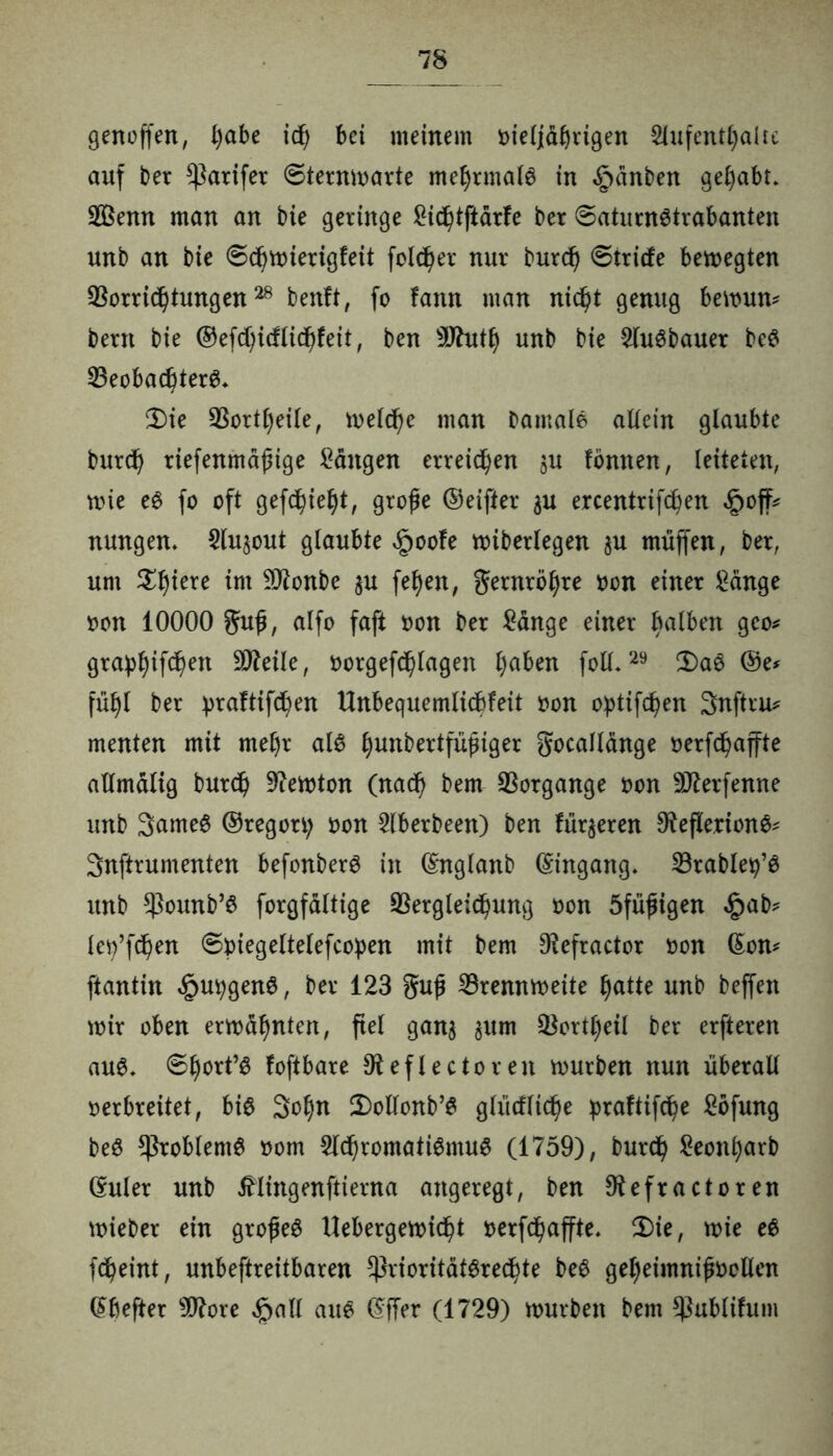 genoffen, l)öbe id) bei meinem oieljäbrtgen Aufenthalte auf ber parifer ©ternmarte mehrmals in §änben gehabt. Vknn man an bie geringe £ichtftärfe ber (saturnStrabanten unb an bie ©chmierigfeit fold)er nur burd) ©triefe bemegten Vorrichtungen28 benft, fo fann man nicht genug bemun* bern bie ©efd)icftidhfeit, ben SJhitlj unb bie Ausbauer beS Beobachtern Ü)ie Vorteile, meld)e man Damale altein glaubte burch riefenmäßige Gängen erreichen $u tonnen, leiteten, mie eS fo oft gefchieht, große ©eifter $u ercentrifchen §off^ nungen. An^out glaubte §oofe miberlegen ju muffen, ber, um ^htere im 9Jtonbe $u fehen, Fernrohre oon einer £änge oon 10000 guß, alfo faft oon ber £änge einer halben geo* grahhtfbh^n Vtale, oorgefdhlagen haben fotl.29 ü)aS ©e* fühl ber ^raftifd^en Unbequemlichkeit oon optifchen 3nftru* menten mit met)r als hun^ei^f#^er Socallänge oerfchaffte atlmälig burch 9iemton (nach bem Vorgänge oon SJterfenne unb 3ameS ©regort; oon Aberbeen) ben Unseren OfeflerionS* Snftrumenten befonberS in ©nglanb ©ingang. Vrablety’S unb Pounb’S forgfältige Vergleichung oon öfüßigen £ab* lety’fchen ©piegeltelefcopen mit bem $efractor oon ©on* ftantin ^utygenS, ber 123 §uß Vrennmeite hatte unb beffen mir oben ermahnten, fiel ganj §um Vorteil ber erfteren aus. ©hört’« foftbare Oteflectoren mürben nun überall oerbreitet, bis 3ot;n 2)ollonb’S glücfliche praftifche £ofung beS Problems oom Ad)romatiSmuS (1759), burch Seonharb ©uler unb tflingenftierna angeregt, ben 9tefractoren mieber ein großes Uebergemicht oerfd)affte. 2)ie, mie es fcheint, unbeftreitbaren Prioritätsrechte beS geheimnißöcllen ©befter sD7ore £all aus ©ffer (1729) mürben bem Publifum