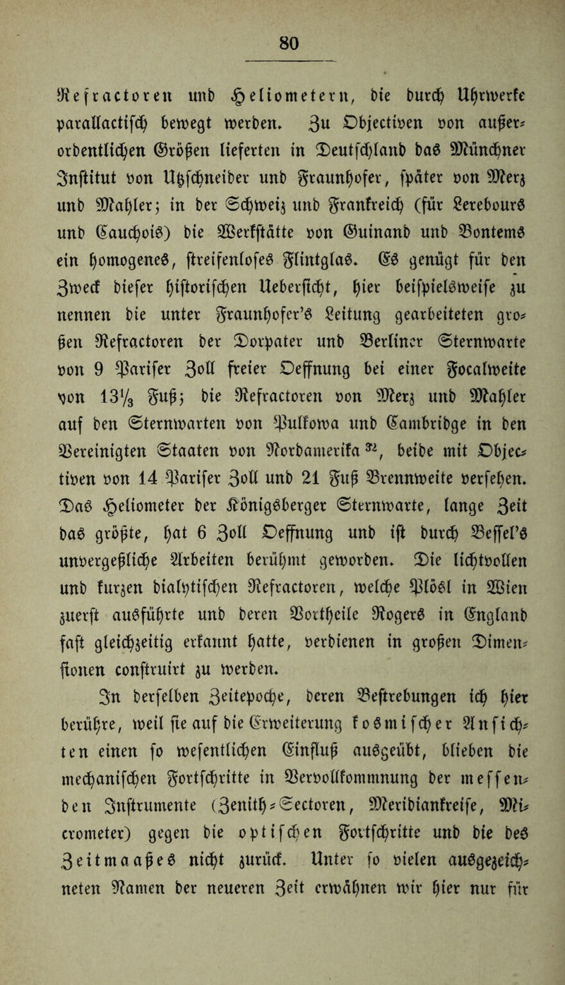 $efractoren unb Heliometern, bie burcfy UßrWerfe parallactifd) bewegt werben, 3u Objecttoen oon außer* orbentlicfyen ©roßen lieferten in 2)eutfcf)lanb ba$ -ättündjner Snftitut oon Ufcfd^neiber unb graunfyofer, fpdter oon Ticr$ unb 3)?af)lerj in ber Sdjweia unb granfreid) (für 2erebour$ unb Eaucfyoig) bie bSerfftätte oon ©utnanb unb bontemö ein fyomogeneS, ftreifenlofeS glintglaö, ES genügt für ben 3wed biefer tyijtorifdjen Ueberftcfyt, tyier beif^>ielön>eife au nennen bie unter graunfjofer’S Leitung gearbeiteten gro* ßen D^efractoren ber Ü)orpater unb berliner Sternwarte oon 9 $arifer 3^ü freier Deffnung bei einer gocalweite oon 13V3 guß; bie 9iefractoren »on sD£era unb s3ftaf)ler auf ben Sternwarten oon bulfowa unb Eambribge in ben bereinigten Staaten oon ^orbamerifa n, beibe mit Dbjec* tioen oon 14 barifer 3^11 unb 21 guß brennweite oerfefjen, 3)aS He^ometer ^er ÄönigSberger Sternwarte, lange Seit baS größte, f)at 6 Soli Deffnung unb ift burd? beffel’S unvergeßliche Arbeiten berühmt geworben, 2)ie lichtvollen unb furjen bialhtifcljen 9iefractoren, welche blöSl in 2Bten auerft ausführte unb beren bortl)eile DfogerS in Englanb faft gleichartig erfannt f)atte, oerbienen in großen $)imen* ftonen conftruirt au werben, 3n berfelben Srtepoche, beren beftrebmtgen id) f)iex berühre, weil fte auf bie Erweiterung f o ö m i f d) e r 31 n f i fy ten einen fo wefentlichen Einfluß auSgeübt, blieben bie med)anifd)en gortfeßritte in bervollfomntnung ber meffen* ben Snftrumente (3enit^Sectoren, bferibianfreife, Tlu crometer) gegen bie optif^en govtfbßritte unb bie beS 3eitmaaße$ nicht ^urücf. Unter fo fielen auSgeaeich* neten tarnen ber neueren 3et’t erwähnen wir t)ier nur für