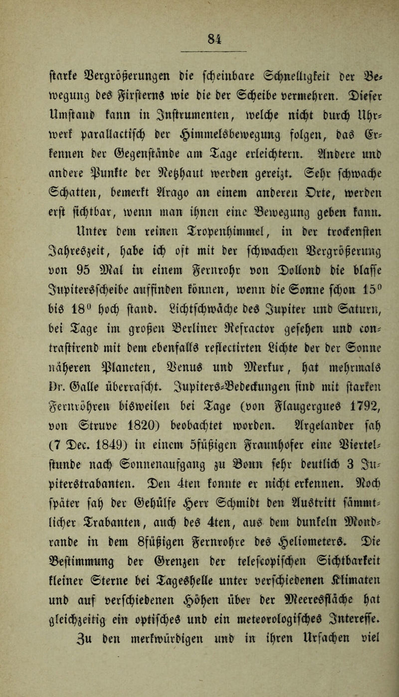 ftarfe Vergrößerungen bie fcbeinbare ©chnelltgfeit t>er Ve* Regung bee girfterne wie bie ber ©cheibe permehren* liefet Umftanb fattn in Snftrumenten, it>etc^e nicht burch Uhr* weit parallactifch ber ^immelebewegung folgen, bae ©r* fennen ber ©egenftanbe am Sage erleichtern. 5lnbere unb anbere fünfte ber ^eJhaut werben gereift, ©ehr fchwadje ©Ratten, bemerft 2lrago an einem anberen Orte, werben erft fichtbar, wenn man ihnen eine Bewegung geben fantu Unter bent reinen Sropetthimmel, in ber trocfenften Sahre^eit, f)abe ich oft mit ber fdj)Wachen Vergrößerung oon 95 93kl in einem gernrohr pon S)ollonb bie blaffe Supiterefcheibe auffinben fönnen, wenn bie ©omte fchon 15° bie 18° hoch ftanb. -Öichtfcbwache bee Supüer unb ©aturn, bei Sage im großen berliner Diefractor gefehen unb com traftirenb mit bem ebenfalle reflectirten Siebte ber ber ©onne näheren Planeten, Venue unb Vterfur, ha* mehrmale Dr. ©alle überrafdjt. 3upitere*Vebecfungen finb mit ftarfen gernvöhren bieweilen bei Sage (pon glaitgerguee 1792, oon ©truoe 1820) beobachtet worben. 2lrgelanber fah (7 S)ec. 1849) in einem öfiißigen graunhofer eine Viertel* ftunbe nach ©ottnenaufgang §u Vonn fe^r beutlicb 3 3m piteretrabanten. £)en 4ten fomtte er nicht erlernten. 9kcb fpäter fah ber ©e&ülfe §err ©chmibt ben 2luetritt famrnt* lieber Srabanten, auch bee 4ten, aue bem bunfeln 99kttb* raube in bem 8fiißigen gernrohre bee ^jeliometere. S)ie Veftimmung ber ©retten ber telefcopifdjen ©ichtbarfeit Heiner ©terne bei Sageehelle unter oerfchiebenen ßlimaten unb auf oerfchiebenen §öhen über ber 9fteereefläche hat gleichzeitig ein optifchee unb ein meteorologifchee Snterejfe. 3u ben merfwürbigett unb in ihren Urfachen t>iel