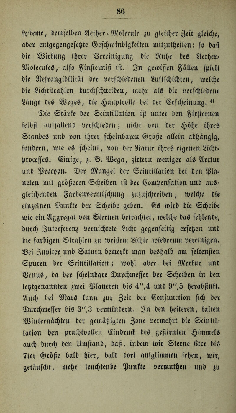 ftyfteme, bemfelben 2letf)er*93iolecule $u gleichet 3eü gleiche, aber entgegengefe^te ©efchwinbigfeiten mitautljeilen: fo baß bie Sirfung i§rer Bereinigung bie 3^ub;e be$ 5letl)ex* üDiüleculeS, alfo ginfterniß ift* 3n gewiffen gatten fyielt bie Otefrangibilitdt ber betriebenen ^uftfc^ic^ten, welche bie £icf)tftral)fen bur(^fc^neiben, mef)r als bie betriebene Sänge be$ SegeS, bie ^>auptrotte bei ber (SrfMeinung*41 Ü)ie ©tdrfe ber ©cintittation ift unter ben girfternen felbft auffattenb t>erfd)ieben; nic^t bon ber hölje iljreö ©tanbeS unb bon i§rer fc^einbaren ®röße attein abhängig, fonbern, wie e$ fc^eint, bon ber Statur il)re$ eigenen Siebte ßroceffeS* (Einige, 3* B* Sega, gittern weniger als Slrctur unb $roü)on* 2)er Mangel ber ©cintittation bei ben tyla* neten mit größeren ©Reiben ift ber ßontyenfation unb aus* glei^enben garbenoermif^ung au^ufc^reiben, welche bie einzelnen fünfte ber ©c^eibe geben* (§S wirb bie ©c^eibe wie ein Aggregat bon ©ternen betrachtet, Weire baS feljlenbe, burch Snterferenj vernichtete Si<ht gegenfeitig erfejjen unb bie farbigen ©tragen 311 weißem Sichte wieberum bereinigen* Bei Supiter unb ©aturn bemerft man beSl)alb am fettenften ©untren ber ©cintittation 5 wol)l aber bei sJD£erfur unb BenuS, ba ber fd)einbare 2)urcf>meffer ber ©eßeiben in ben letztgenannten $wei platteten bis 4,4 unb 9,5 (jerabfinft* Star bei 9JtarS fann $ur 3eit ber (Sonjunction fi<h ber ^urchmeffer bis 3,3 berminbern* 3n ben ^eiteren, falten Sinterndchten ber gemäßigten 3one benne^rt bie ©cintif* lation ben prad)tbotten (£inbrucf beS geftirnten Rimmels auc^ burtf) ben Umftanb, baß, ittbem wir ©terne 6ter bis 7ter ®röße halb §ter, halb bort aufglimmen feljen, wir, getdufc^t, mel)r leuchtenbe fünfte bermutljfen unb $u