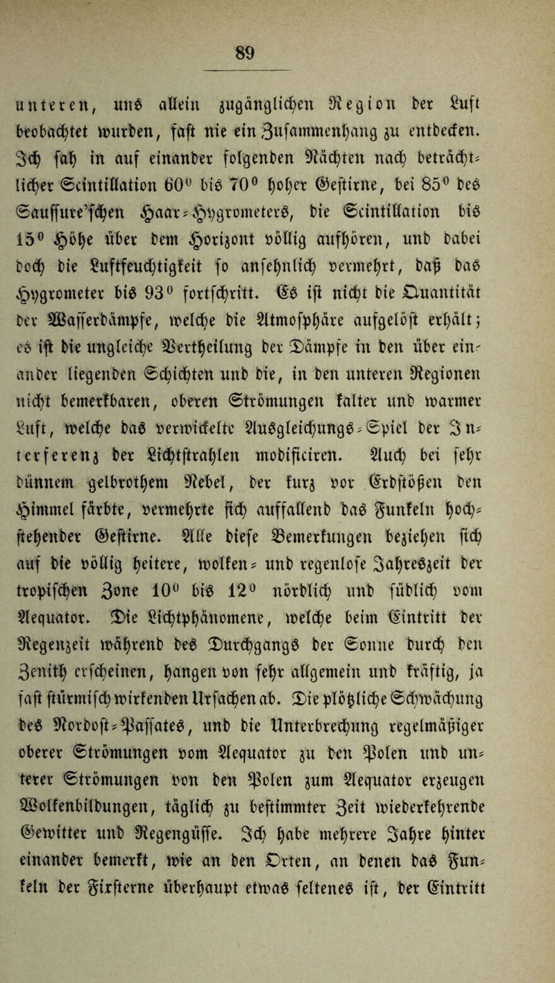 unteren, un$ allein angängigen Legion ber Suft beobachtet würben, faft nie ein 3ufamntenhang $u entbecfen. 3th fah in auf einanber folgenben Mächten nach beträgt lieber Scintillation 60° bis 70° Iwher ©eftirite, bei 85° be$ Sauffure’fchen £aar * §hgrometer$, bie Scintillation bis 15° §öhe über bern ^ori^ont völlig aufhören, unb babei hoch bie £uftfeuchtigfeit fo anfehnlich vermehrt, baß baS £>hgrometer bie 93° fortfehritt (§S ift nicht bie Quantität Der SÖSafferbampfe, welche bie 2ltmofyhäre aufgelöft erteilt 3 ee ift bie ungleiche Vertreibung ber Kämpfe in beit über ein- anber liegenben Schichten unb bie, in beit unteren Legionen ntcf>t bemerfbaren, oberen Strömungen falter unb warmer Suft, welche baS nerwicfelte $luSgleichung$; Spiel ber 3n* terferenj ber Sichtftrahleit ntobificiren. $luch bei fel)r bünnem gelbrothem Giebel, ber furj oor (Srbftößen ben $immel färbte, vermehrte ftch auffallenb baS gunfein hoc^ ftehenber ©eftirne* 2We biefe 23emerfuitgen beziehen fich auf bie oöllig heitere, wollen* unb regenlofe SahreSjeit ber tropifchen 3*>ne 10° bie 12° nörblich unb füblicf) 00m 5lequator. Die Sichthhänomene, welche beim Eintritt ber fRegenseit währenb bee Durchgänge ber Sonne burch beit 3enith cvfcheinen, hangen non fehr allgemein unb fräftig, ja faft ftürmifch wirfenben Urfachen ab* Die hlößliche Schwächung bee ^orboft^affatee, unb bie Unterbrechung regelmäßiger oberer Strömungen nom 2lequator $u ben ^olen unb utt* lerer Strömungen non ben *ßolen junt $lequator erzeugen S&olfenbilbungen, täglich ju beftimmter 3rit wieberfel)renbe ©ewitter unb 9iegengüffe* 3d) hate mehrere Sahre hinter einanber bemerft, wie an ben Orten, an beiten bae gun* fein ber girfterne überhaupt etwas felteneS ift, ber (Eintritt