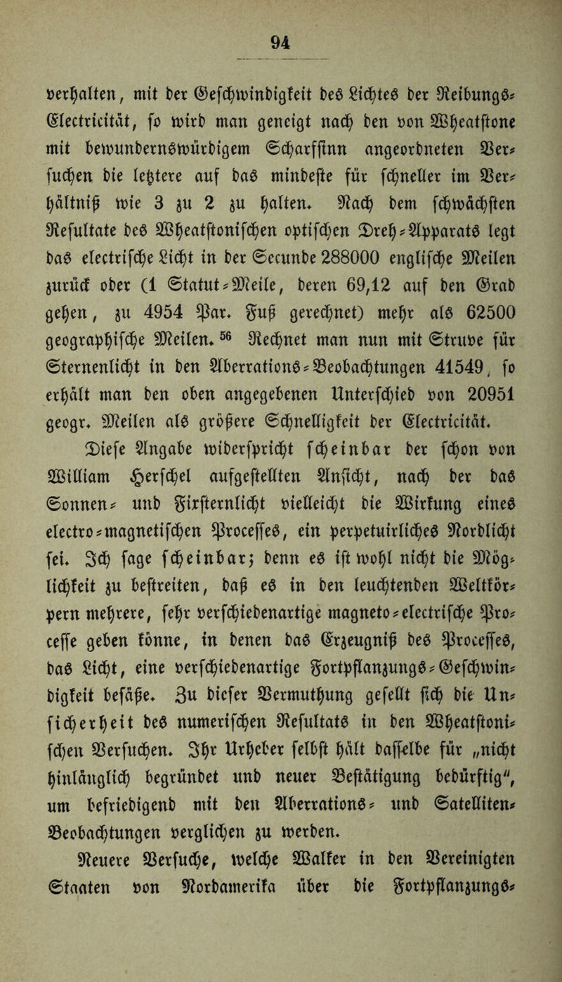 »erhalten, mit ber ®efd()ttnnbigfeit beö ber Dieibungö* ©lectricitat, fo nnrb man geneigt nadf> ben t>on SÖljeatftone mit bennmbernStoürbigem ©d^arfjtnn angeorbneten ber* fudßen bie leitete auf ba£ minbefte für fd)netter im ber* fyaltniß mie 3 2 p galten* 9?ad) bem fdjiuädjften 9iefultate beö b3ljeatftonifcl)en optifdjen 2)re!j* 2ty:parat$ legt ba6 electrifdße £id)t in ber ©ecunbe 288000 englifcfye Steilen jurücf ober (1 ©tatut ^ SO^eite, beren 69,12 auf ben ©rab getyen, 311 4954 $ar- §uß geregnet) meljr al$ 62500 geogra^ifdfje Weitem 56 Dle^net man nun mit ©truoe für ©ternenlid)t in ben 2lberration$*beobad)tungen 41549. fo erhalt man ben oben angegebenen XXnterfd)ieb »on 20951 geogr* teilen al6 größere ©djnelligfeit ber ©lectricität* 2)iefe Angabe ttnberfpridjt fdfyeinbar ber fcfyon uon SBtliiam §erfd)el aufgeftellten $lnftd)t, nad) ber ba$ ©onnen* unb girfternlid)t tnelleid)t bie SBirfung eines electro*magnetifd)en ^roceffeS, ein perpetuirlidjeS Sttorblidji fei» 3$ fage fd)einbarj benn es ifittvofyl nidjt bie 2D?5g* lidjfeit ju beftreiten, baß e$ in ben leudjtenben bkltfbr* pern mehrere, feljr »erfd^iebenartige magneto*electrifcße $ro* ceffe geben fonne, in benen baS ©qeugniß beS *)3roceffe$, ba$ ßidfjt, eine »erfd)iebenartige gortyflan3ung$*@efd)nnn* bigleit befäße* 3u bicfer bermutljung gefeilt jt<§ bie Un* fidjerl) eit be$ numerifd)en OiefultatS in ben bSljeatftoni* fdjen berfudjem 3I)r Urheber felbft l)alt baffelbe für „nidßt fyinlänglid) begrünbet unb neuer beftätigung bebürftig, um befriebigenb mit ben SlberrationS* unb ©ateüitem beobad)tungen »erglictyen su werben* teuere berfud)e, welche Sßalfer in ben bereinigten ©taaten uon Sftorbamerifa über bie gort:pftan$ung0*