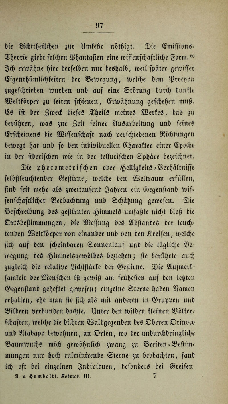 bie £icl)ttfyetlcf;en $ur Untfeßr nötigt. 3)ie ©miffionf> Sfyeorie giebt folgen ^Ijantaften eine wiffenfcßaftliche gorrn.60 3d? erhabne fjier berfelben nur beffjalb, weil fyater gewiffer ©igentljümlichfeiten ber Sewegung, welche bent ^roctton $ugefdj)rieben würben unb auf eine Störung burd) bunfie SÖeltfbrher $u leiten fchienen, ©rwafjnung gefchefyen muß. @3 ift ber 3tt>ecf biefef S^eilf meinet SÖSerfef, baf ju berühren, waf $ur 3eit feiner Aufarbeitung unb feinef ©rfcheinenf bie SBiffenfchaft nach oerfchiebenen Dichtungen bewegt l)at unb fo ben inbhnbuellen ßljarafter einer (Spocbe in ber ftbertfchen Wie in ber tellurifchen S^dre bezeichnet. 2)ie h^tometrifc^en ober ^efligfeitf*Serfjdltniffe felbftleuchtenber ©eftirne, welche ben Weltraum erfüllen, ftnb feit rneljr alf zweitaufenb Sauren ein ©egenftanb wif* fenfchaftlicher Seobachtung unb Schalung gewefen. £)ie Sefd)reibung bef geftirnten §immelf umfaßte nicht bloß bie Drtfbeftimmungen, bie SDeffung bef Abftanbef ber leud^ tenben SSeltförher oon einanber unb oon ben Greifen, welche ftd) auf ben fcheinbaren Sonnenlauf unb bie tägliche Se* wegung bef ^immelfgetoolbef beließen; fte berührte auch zugleich bie relative £ichtftdrfe ber ©eftirne. 2)ie Aufmerf? famfeit ber SDenfchen ift gewiß am früfyeften auf ben lebten ©egenftanb geheftet gewefen; einzelne Sterne tyaben Damen erhalten, elje man fte ftd) alf mit anberen in ©ritten unb Silbern oerbunben backte* Unter ben wilben fleinen Sollen fchaften, welche bie btcßten 2öalbgegenben bef Cberen Driitoco unb Atabapo bewohnen, an Drten, wo ber unburchbtingliche Saumwuchf mich gewöhnlich zwang zu Sreiten^Seftim* mungen nur l)ocß culmtntrenbe Sterne §u beobachten, fanb ich oft bei einzelnen Snbioibuen, befonberf bei ©reifen 91. v. ^iimbotbt, Äoömc?. III 7